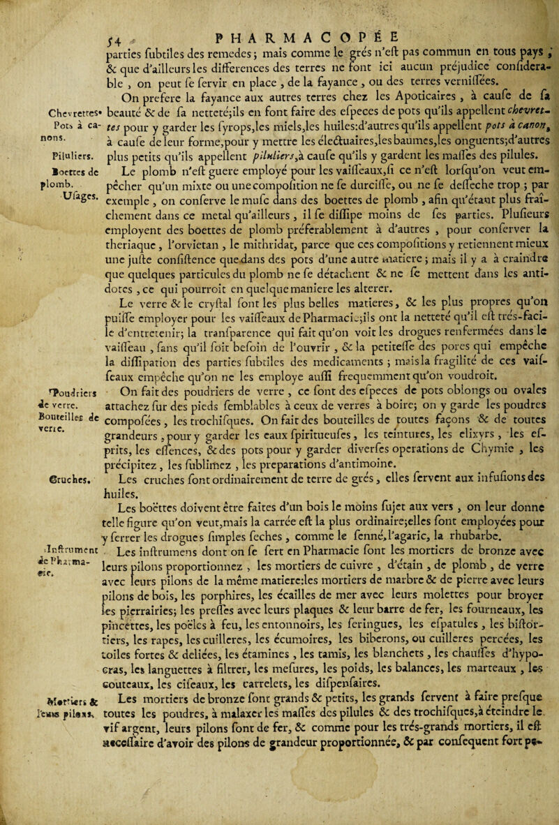 Chevrettes' Pots à ca¬ nons. Piluliers. Boettes de plomb. Ufages. HPoud tiers 4e verre. Bouteilles de verre. Cruches. ilnftrument 4c Pharma¬ cie. î»î*rtî«rs & I'e«KS pi Ici S. j* 4 ,f PHARMACOPÉE parties fubtiles des remedes ; mais comme le grés n’eft pas commun en tous pays & que d ailleurs les différences des terres ne font ici aucun préjudice confidcra- ble , on peut fe fervir en place , de la fayance , ou des terres vernitîees. On préféré la fayance aux autres terres chez les Apoticaircs , à caufe de fa • beauté ôede fa nettetéjils en font faire des efpeces de pots qu'ils appellent chevret¬ tes pour y garder les fyropsjcs mielsjes huiies:d’autres qu'ils appellent pots à canont à caufe de leur forme,pour y mettre les éleduaires,lesbaumes,les onguentsjd'autres plus petits qu’ils appellent pllnlicrs,à caufe qu'ils y gardent les maffes des pilules. Le plomb n'eft guere employé pour les vaifleaux,fi ce n’eft lorfqu'on veut em¬ pêcher qu'un mixte ou unecompolîtion ne fe durciffe, ou ne fe deffeche trop ; par exemple , on conferve le mufe dans des boettes de plomb , afin qu'étant plus fraî¬ chement dans ce métal qu’ailleurs , il fe diffipe moins de fes parties. Plufieurs employent des boettes de plomb préférablement à d'autres , pour conferver la thériaque , l'orvietan , le mithridat, parce que ces compofitions y retiennent mieux une jufte confidence que.dans des pots d'une autre matière ; mais il y a à craindre que quelques particules du plomb ne fe détachent & ne fe mettent dans les anti¬ dotes , ce qui pourroit en quelque maniéré les altérer. Le verre & le cryftal font les plus belles matières , ôc les plus propres qu’on pulffe employer pour les vaiffeaux dePharmacLyiis ont la netteté qu'il eft tres-faci- le d'entretenir; la tranlparence qui fait qu'on voit les drogues renfermées dans le vaifleau , fans qu'il fôit befoin de l’ouvrir , & la petitefte des pores qui empechc la dhîipation des parties fubtiles des médicaments ; mais la fragilité de ces vaif¬ feaux empêche qu'on ne les employé auiîi fréquemment qu'on voudroit. On fait des poudriers de verre , ce font des efpeces de pots oblongs ou ovales attachez fur des pieds femblables à ceux de verres à boire; on y garde les poudres compofées, les trochifques. On fait des bouteilles de toutes façons & de toutes grandeurs s pour y garder les eaux fpiritueufes , les teintures, les elixyrs , les ef- prits, les efiences, &des pots pour y garder diverfes operations de Chymie , les précipitez , les fublimcz , les préparations d'antimoine. Les cruches font ordinairement de terre de grés, elles fervent aux infufionsdes huiles. Les boettes doivent être faites d’un bois le moins fujet aux vers , on leur donne telle figure qu'on veut,mais la carrée eft la plus ordinaire;ellcs font employées pour y ferrer les drogues fimples feches , comme le fenné, l'agaric, la rhubarbe. Les inftrumens dont on fe fert en Pharmacie font les mortiers de bronze avec leurs pilons proportionnez , les mortiers de cuivre , d'étain , de plomb , de verre avec leurs pilons de la même matieredes mortiers de marbre & de pierre avec leurs pilons de bois, les porphires, les écailles de mer avec leurs molettes pour broyer les pierrairies; les preffes avec leurs plaques & leur barre de fer, les fourneaux, les pincettes, les poêles à feu, les entonnoirs, les feringues, les efpatules , les bifto'r- tiers, les râpes, les cuillères, les écumoires, les biberons, ou cuillères percées, les toiles fortes & déliées, les étamines, les tamis, les Manchets, les chauffes d’hypo- eras, les languettes à filtrer, les mefures, les poids, les balances, les marteaux , les couteaux, les cifeaux, les carrelets, les dilpenfaircs. Les mortiers de bronze font grands & petits, les grands fervent à faire prefque toutes les poudres, à malaxer les maffes des pilules & des trochifques,à éteindre le. rif argent, leurs pilons font de fer, &c comme pour les très-grands mortiers, il eft tttccflaire d’avoir des pilons de grandeur proportionnée, & par confequent fort pç»