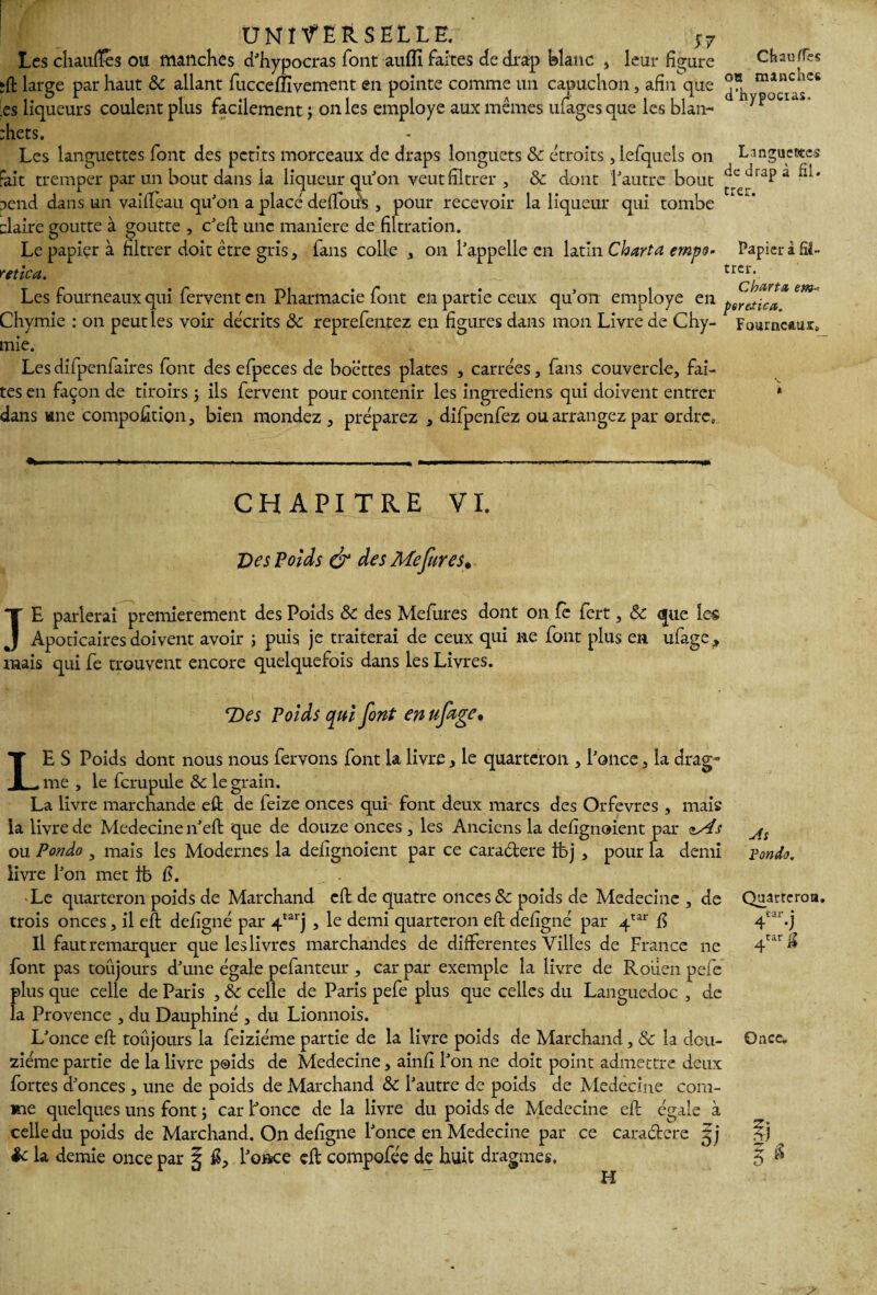 Les chaudes ou manches d'hypocras font auflî faites de drap blanc , leur figure ;ft large par haut & allant fucceflivement en pointe comme un capuchon, afin que :es liqueurs coulent plus facilement j on les employé aux mêmes ufages que les blan- :hets. Les languettes font des petits morceaux de draps longuets 8c étroits, iefquels on Fait tremper par un bout dans la liqueur qu'on veut filtrer , & dont l'autre bout aend dans un vaifleau qu'on a placé défions , pour recevoir la liqueur qui tombe claire goutte à goutte , c'eft une maniéré de filtration. Le papier à filtrer doit être gris, fans colle , on l'appelle en latin CW/vz empo- y et ica. Les fourneaux qui fervent en Pharmacie font en partie ceux qu'on employé en Chymie : on peut les voir décrits 8c reprefentez en figures dans mon Livre de Chy- mie. Les difpenfaires font des efpeces de boettes plates , carrées , fans couvercle, fai¬ tes en façon de tiroirs ; ils fervent pour contenir les ingrediens qui doivent entrer dans une composition, bien mondez , préparez , difpenfez ou arrangez par ordre» Chauffes oh manches d’hypocias. Languettes de drap à fil. trer. Papier à fîî- trer. Cbarta em - pereJicœ. Fourneaux» «Wm-.. ■• «... — ■ ... .. .IIP—.. ...I CHAPITRE VI. Des Poids & des Me fur es* JE parlerai premièrement des Poids 8c des Mefures dont on le fert, 8c que îe§ Apoticaires doivent avoir ; puis je traiterai de ceux qui ne font plus en ufage, mais qui fe trouvent encore quelquefois dans les Livres. T>es Poids qui font enuftge. LE S Poids dont nous nous fervons font la livre, le quarteron , l'once, la drag- me , le fcrupule 8c le grain. La livre marchande efl; de feize onces qui font deux marcs des Orfèvres , mais la livre de Medecine n'eft que de douze onces , les Anciens la defignoient par <tAs ou Ponào 3 mais les Modernes la defignoient par ce cara&ere ifej , pour la demi livre l'on met ib fi. Le quarteron poids de Marchand efl de quatre onces & poids de Medecine , de trois onces, il efl; defigné par 4tarj , le demi quarteron efl; defigné par 4tar fi Il faut remarquer que les livres marchandes de differentes Villes de France ne font pas toujours d'une égale pefanteur , car par exemple la livre de Rouen pefe plus que celle de Paris , 8c celle de Paris pefe plus que celles du Languedoc , de la Provence , du Dauphiné , du Lionnois. L'once efl; toûjours la feiziéme partie de la livre poids de Marchand, 8c la dou¬ zième partie de la livre poids de Medecine, ainfi l'on ne doit point admettre deux fortes d'onces , une de poids de Marchand 8c l'autre de poids de Medecine com¬ me quelques uns font ; car Fonce de la livre du poids de Medecine efl égale à celle du poids de Marchand. On defigne l'once en Medecine par ce caractère gj & la demie once par 5 fi, l'once çft compofée de huit dragmes. At Fonda. Quarteron. tar : 4 -J 4tarfi O ace* H