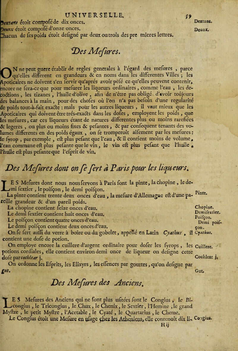 Vextarts étoit corrlpoféde dix onces. Oeunx étoit compofé d'onze onces. Ihacun de fes poids étoit defigne par deux ou trois despre mieres lettres. S9 Dextans. Deunx. Des Mefures. N ne peut guere établir de réglés generales à l'égard des mefures , parce 'qu'elles difïerent en grandeurs & en noms dans les differentes Villes ; les Apoticaires ne doivent s'en lervir qu'aprés avoir pëlé ce qu’elles peuvent contenir, bncore ne fera-ceque pour mefurer les liqueurs ordinaires , comme l'eau , les dé¬ codions , les tizanes , l'huile d'olive , afin de n'être pas obligé d'avoir toujours des balances à la main, pour des chofes où l'on n'a pas befoin d'une régularité de poids tout-à-fait exade : maïs pour les autres liqueurs , il vaut mieux que les Apoticaires qui doivent être trés-exads dans les dofes , employent les poids, que les mefures, car ces liqueurs étant de natures differentes plus ou moins raréfiées 8c legeres , ou plus ou moins fixes 8c pefantes , & par confequent tenants des vo¬ lumes differents en des poids égaux , on fe tromperait aifement par les mefures : le fyrop , par exemple , eft plus pefant que l'eau, 8c il contient moins de volume t l'eau commune eft plus pefante que le vin, le vin eft plus pefant que l'huile 9 l’huile eft plus pefante que l'efprit de vin. Des Mefures dont on Je fert à Paris pour les liqueurs * LE S Mefures dont nous nousfervons à Paris font la pinte, la chopine , le de¬ mi fextier , lcpoifçon, le demi poifçon. La pinte contient trente deux onces d'eau , la rnefure d'Allemagne eft d'une pa¬ reille grandeur & d'un pareil poids. La chopine contient feize onces d'eau. Le demi fextier contient huit onces d'eau. Le poifçon contient quatre onces d'eau. Le demi poifçon contient deux onces d'eau. On fe fert auflï du verre à boire ou du gobelet, appetlé en Latin Cyatbus , il contient une dofe de potion. On employé encore la cuillère d'argent ordinaire pour dofer les fyrops , les potions cordiales, elle contient environ demi once de liqueur on defigne cette dofe par cochlear j. On ordonne les Efprits, les Elixyrs, les effences par gouttes, qu'on defigne par gut. Des Mefures des Anciens. LE S Mefures des Anciens qui ne font plus ufitées font le Congius , le Bi- congius , le Tricongius, Ie.Chux, le Chenix, le Sextier, l'Hemine ,1e grand Myftre , le petit Myftre , l'Acetable, le Cyaté , le Quartarius , le Cheme. Le Congius étoit une Mefure en nfage çhez les Athéniens,, elle çontenoit dix li** Congius Hï} Pinte. Chopine. Demifcxcïcr. Poifçon. Demi poif¬ çon. Cjathftr. Cuillère. Cochlear j, G ut.