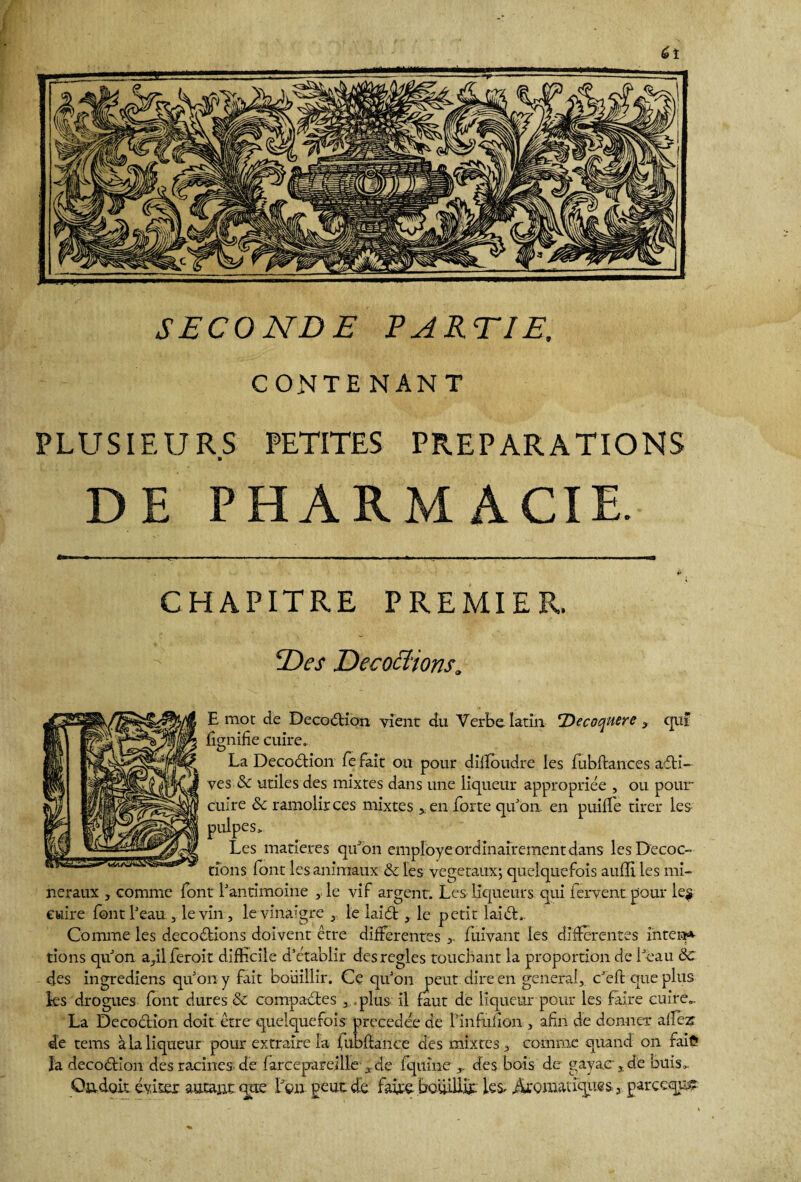SECONDE PARTI E, CONTENANT PLUSIEURS PETITES PREPARATIONS » DE PHARMACIE. CHAPITRE PREMIER. Des Décodions a E mot de DecodHon vient du Verbe latin 'Decoquere > qui lignifie cuire. La Decodtion fe fait ou pour diiïoudre les fubftances avi¬ ves & utiles des mixtes dans une liqueur appropriée , ou pour cuire & ramolirces mixtes , en forte qu’on, en puilîe tirer les pulpes > Les matières qtTon employé ordinairement dans les Décoc¬ tions font les animaux & les végétaux; quelquefois auffi les mi¬ néraux , comme font l’antimoine , le vif argent. Les liqueurs qui fervent pour le$ cuire font l’eau , le vin, le vinaigre le iaidt, le petit laidt.. Comme les décoctions doivent être differentes fuivant les différentes interje¬ tions qu’on aqlferoit difficile d’établir des réglés touchant la proportion de l’eau 8c des ingrediens qu’on y fait bouillir. Ce qu’on peut dire en general, c’eft que plus les drogues font dures & compactes , plus: il faut de liqueur pour les faire cuire.. La Décoction doit être quelquefois précédée de finfulion , afin de donner allez- de tems à la liqueur pour extraire la fubftance des mixtes, comme quand on fai?» la decodtlon des racines, de fareepareille ,.de fquîne des bois de gayac:, de buis. Oadoit éviter autantque Lon peut de faire bouillit les, Aromaiiques, garceqpç