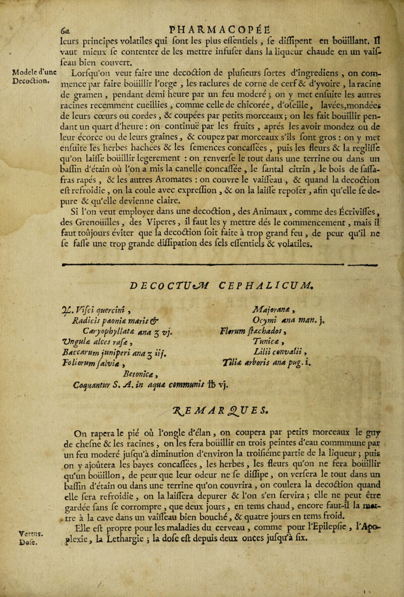 Modèle d'une Deco&ion. A Vertus. Dole. U PHARMACOPÉE leurs principes volatiles qui font les plus eflentiels , fe difîïpent en bouillant. ïî vaut mieux fe contenter de les mettre infufer dans la liqueur chaude en un vaifc feau bien couvert. Lorfqu'on veut faire une décoction de pluficurs fortes d'ingfediens , on com¬ mence par faire bouillir forge , les raclures de corne de cerf 8c d'yvoire , la racine de gramen , pendant demi heure par un feu modéré ; on y met enfuite les autres racines récemment cueillies , comme celle de chicorée, d'ofeille, lavées,mondées de leurs cœurs ou cordes , 8c coupées par petits morceaux ; on les fait bouillir pen¬ dant un quart d'heure : on continue par les fruits , après les avoir mondez ou de leur écorce ou de leurs graines , 8>c coupez par morceaux s'ils font gros : on y met enfuite les herbes hachées 8c les femences concalfées , puis les fleurs 8c la reglifle qu'on lailfe bouillir legerement : on renverfe le tout dans une terrine ou dans un balTîn d'étain où l'on a mis la canelle concaflee , le fantal citrin , le bois de fafla- fras râpés , 8c les autres Aromates : on couvre le vaiifeau , 8c quand la decodtion eft refroidie , on la coule avec expreflîon } 8c on la laille repofer , afin qu'elle fe de- pure 8c qu'elle devienne claire. Si l'on veut employer dans une decoétion, des Animaux, comme des Écrîvifles, des Grenouilles , des Viperes, il faut les y mettre dés le commencement, mais il faut toujours éviter que la decoétion foit faite à trop grand feu , de peur qu’il ne fe faile une trop grande dififipation des fels eflentiels 8c volatiles. V ECO CTÜoJM CEP HALlCTJM. Vifci quercinî , Radicis pœonU maris & Caryopbyllatœ ana 5 vj. Unguia alces rafe, Baccarum juniperi ana g iij, poli or um falvia > Betonicœ, Coqurntur S. A. in aqua Major an a , Ocymi ana man. j. Elorum ftachados, Tunica , Lilii convalii, l'ilia arboris ana pug. i. emmunis ife vj. \E MA R £ITJ E S. On rapera le pie où l'ongle d'élan, on coupera par petits morceaux le guy de chefne 8c les racines , on les fera boiiillir en trois peintes d'eau commmune par un feu modéré jufqu'à diminution d'environ la troifiéme partie de la liqueur ; puis on y ajoûtera les bayes concaflees , les herbes, les fleurs qu'on ne fera boiiillir qu'un bouillon, de peur que leur odeur ne fe diflipe, on verfera le tout dans un baflin d'étain ou dans une terrine qu'on couvrira, on coulera la decoélion quand elle fera refroidie, on la laifléra depurer 8c l'on s'en fervira 5 elle ne peut être gardée fans fe corrompre , que deux jours , en tems chaud, encore faut-ü la mot- , tre à la cave dans un vaiflèau bien bouché, 8c quatre jours en tems froid. File effc propre pour les maladies du cerveau , comme pour l'Epilepfie , l'Apo¬ plexie , la Léthargie ; la dofe eft depuis deux onces jufqu'à fix.