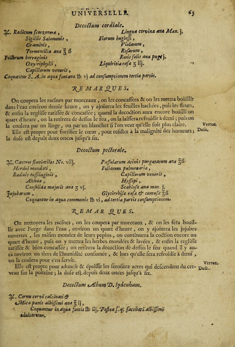 Décoction cordiale, Vf. Radictm fcorzonera , LinguA ctrvin& drtd JlEan. j, Sigillis Salomonis , Flormn bugloffi, Graminis, Violarum, TormentilU ana 3 6 Rofdrum > Foltbrum b orraglnis Roris folis ana Rugi j, Oxytriphylli, Liqùiritidrafd 3 üj* Capillorum vemris * Coquantnr S. A. in aqu& font ana tb vj W confumptionem tertia partis, 2^.E MARQUES. On coupera les racines par morceaux , on les concaflera & on les mettra bouillir 4ans l'eau environ demie heure , 011 y ajoutera les feuilles hachees, puis les fleurs, ôc enfin la reglifle ratifiée & concafiée j quand la decoéHon aura encore bouilli un quart d'heure , on la retirera de deifus le feu, on la lailfera refroidir à demi j puis on la coulera par un linge , ou par un blanchet fl l'on veut qu'elle foit plus claire. Vertus, Elle eft propre pour fortifier le cœur , pour refifter à la malignité des humeurs j ^>oie*' la dofe eil depuis deux onces jufqu'à flx. Decoctum pectorale,. JC^Cancros fluviatiles No. vüj. Hordei mundati, Radicis tuffilaginis , Althaa , Confolldit majoris aria 3 vj. 'Jujubanm , P a [fui arum deinis purgatdrum an a 3b Faliorum pulmosaria, Capillorum veneris 3 Hyffopi, Scablofa ana man. j. Glycinhifa rafœ & cornu fa 3 fl * * y j j * Coquantur in aqua communis ib vi, ad tertio, partis confumptlonem* M A R JtfU E Si On nettoyera les racines , on les coupera par morceaux , 3c on les fera bouil¬ lir avec l'orge dans l'eau , environ un quart d'heure, on y ajoutera les jujubes ouvertes , les raifins mondez de leurs pépins , on continuera la codtion encore un quart d'heure , puis 011 y mettra les herbes mondées. & lavées , & enfin, la reglifle ratifiée 3c bien concaflée ; on retirera la decocftiôn de deflus le feu quand il y au¬ ra environ un tiers de l'humidité confumée , 3c lors qu'elle fera refroidie à demi', on la coulera pour s'en fervfr. Elle eft propre pour adoucir 8c épaiffirles ferofltez acres qui defeendent du cer- p0f£ veau fur la poitrine ; la dofe el^depuis deux onces jufqu'à flx,. Décoction tAfibim T), Sydenham. jtf.. Cornu cervi calcinati & tJMicœ panis albijjimi and 3 ij, Coquantur in. aqua fonds ftfc iîj,. Ftoftea Jfqî faccharl db ijjïm tdulcûrttur? . ' Vértas,