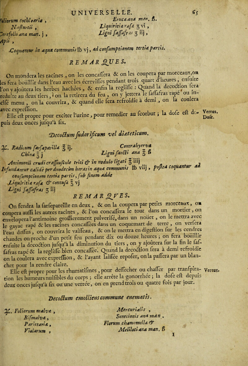 Eruc&tinA rrtM. Æ. Liquiritio rafœ 3 vi , Lignifdfafru 3 iij, Ÿélhrwn cochl taries , Elafïurtii , ZerefolUana man. j , ApÜ y XZoquamur in aqua commuais ib vj 9*dconf mptionem tertio partis. REMAR £>UES. On mondera les racines011 les concaftera & on les. coupera par morceaux,cm :es fera bouillir dans l'eau avec les écrevilfes pendant trois quart d heures, en uite l'on y ajoutera les herbes hachées , & enfin la reglilfe : Quand la decodion lcra réduite au deux tiers, 1 on la retirera du feu , on y jettera le fafia.ras râpe ou in- cîfé menu, onia couvrira, & quand elle fera refroidie a demi on la coulera Elle eft propre pour exciter l'urine,pour remedier au feorbut ; la dofe eft de- Vertus, puis deux onces jufiqu'à Ex. i Tsecoftumfudoriftum vel dUteticum. OL. Radium farfaparilU l ij. Contrahyerv* China 5 j Ugnifrnüi ana § 15 Jimimonii crudi craffiufculc triti & in nodulo ligati^ ^ iüj » Infundantur calide per duodecim horasin aquo communis tb viij > pojteA coquAïltur 4 confumptîonem tertio, partis, f 'tb finern adde Uquiritia raftt & contufo | vj Ligni fajfafras 3 iij RE M A R XFESt On fendra la farfepareille en deux , tk on la coupera par petits morceaux, o» coupera aufifi les autres racines , & l'on concaftera le tout dans un mortier , on envelopera l'antimoine groffierement pulvérifié, dans un nouet , 011 le mettra avec le o-ayac râpé & les racines concaflees dans un coquemart de terre , on verlera i'em defifus , on couvrira le vaiiîeau, & on le mettra en digeftion fiur les cendres chaudes ou proche d'un petit feu pendant dix ou douze heures ; on fera bouillir enfuite la decoftion jufqu'à la diminution du tiers , on y ajoutera fur la fin le lal- (afras râpé & la reutiffe bien concairéel Quand la decoflaon fera à demi refroidie on la coulera avec expreflîon, & l'ayant laiftee repofier, on la paffiera par un blan- chet pour la rendre claire. Elle eft propre pour les rhumatifmes , pour deftecher ou chaüer par tranlpira- yertus, tion les humeursnuifibles du corps ; elle arrête la gonorrhee ; la dole eft. depuis deux onces jufiqu'à Ex ou une verrée, on en prend trois ou quatre fois par jour. Decocium cmolliem commune enematis. y., Foliorum malva Bifmalva,, Pari et aria , Violarum , Mercurialif , Senecionis ana man . Florum chamomilla & Melilotiana man. 6