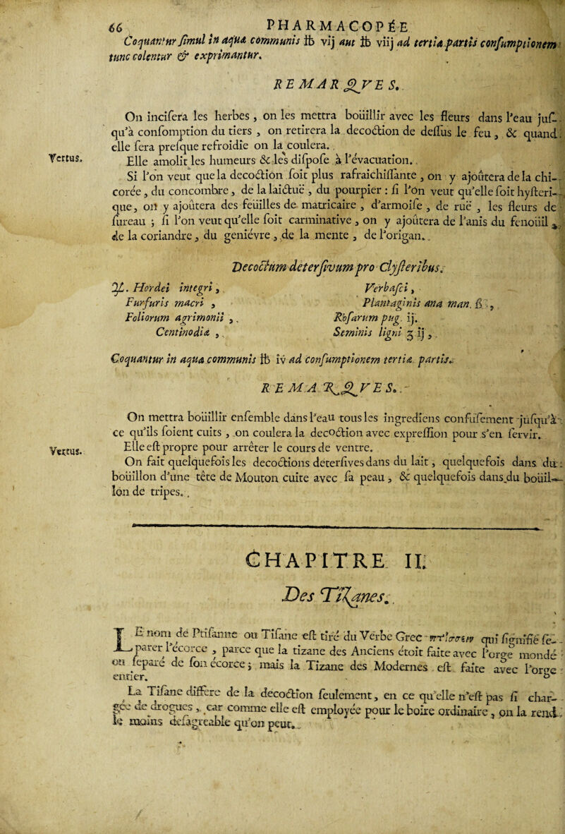 Y«eus. 66 t PHARMACOPÉE Coquaranr fimul in aqud communis ib vij aut ib viij ad tcrùdpMtU confumpt!onem tune colentur & exprimantur. RB MAR QV B S. On incifera les herbes, on les mettra bouillir avec les fleurs dans l'eau juf~. qu'à confomption du tiers , on retirera la decodion de dellus le feu 3 & quand: elle fera prelque refroidie on la coulera.. Elle amolit les humeurs & les difpofe à Y évacuation., Si bon veut que la decodion foit plus rafraichilfante 5 on y ajoutera de la chi¬ corée 3 du concombre, de la laiduë , du pourpier : fi l'ôn veut qu'elle foit hyfteri-.. que 3 on y ajoutera des feuilles de matricaire 3 d'armoife 3 de rue 3 les fleurs de fureau ; fi bon veut quelle foit carminative 3 on y ajoutera de banis du fenoiiil de la coriandre 3 du genièvre 3 de la mente 3 de l'origan. . Decochm deterfivum pro djjlerlbus. flL. Hordei integri, Furfurls macri 3 Foliorurn agrimonll ,, CentïnodiA ,. Verbajl i, Plans agi nis an a mars. £ , Rofanim pu g. ij. Serninis ligni 5 ij 5. Çoquantur in aqua communis 1b iv ad confumptionem tertio, partis.. R B MA R^^VBS.r p On mettra bouillir enfemble dans beau tous les ingrediens co n f 1 ifement jufqu'à : ce qu'ils foient cuits , on coulera la decodion avec expreflion pour s'en lervir. Elle efl propre pour arrêter le cours de ventre. On fait quelquefois les décodions deterflves dans du lait, quelquefois dans du : bouillon d'une tête de Mouton cuite avec fa peau , & quelquefois dans.du boiiiL îonde tripes. . Chapitre m Des Dïl^anes., \ T E nom de Ptifànne ou Tifane efl; tiré du Verbe Grec -rrfîtrtrt* qui fi<rnfàë fè- . JL* parer l'ecorce , parce que la tizane des Anciens étoit faite avec berge mondé • olt ;ePare de fon ecorce ; mais la Tizane des Modernes efl faite avec borne entier. . ° t Tifane diffère de la decodîon feulement, en ce qu'elle n efl pas fî char- gee de drogues, car comme elle efl employée pour le boire ordinaire 3 on la rend, le moins defagréable qu'on peut. .. * •