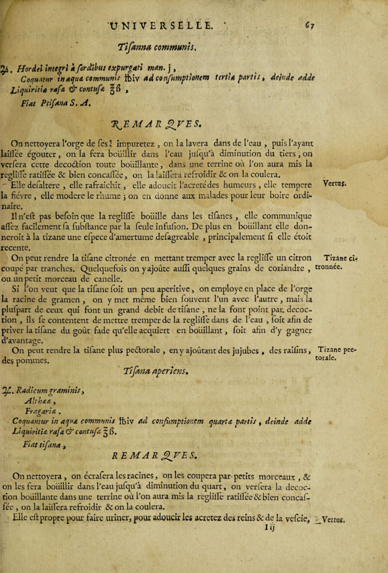Tîfama commun!5, 54, Ffordei Integri a fcrâibut expurgati man. ), CocfUJtur in Aqu& communls tbiv adconfumptlotum terri* partis t deitidc adde LiquiritU rafa & contufû §fi , Fiat Pi if An A S. A, %fE M A R Jt>TES. Onnettoyera l'orge de Tes 3 impuretez , 011 la lavera dans de l'eau , puis l'ayant lailfée égouter, 011 la fera bouillir dans l’eau jufqu'à diminution du tiers, on verfera cette decoétion toute bouillante, dans une terrine ou l'on aura mis la regliife ratifiée 8c bien concalïee , 011 lalailîera refroidir 8c on la coulera. - Elle defaltere , elle rafraîchit, elle adoucit l'acreté des humeurs , elle tempere Vertus, la fièvre , elle modéré le rhume 3 on en donne aux malades pour leur boire ordi¬ naire. Il n'eft pas befoin que la regliife boiiilîe dans les tifanes , elle communique allez facilement fa fubftance par la feule infufion. De plus en boiiillant elle don- neroit à la tizane une efpece d'amertume defagreable , principalement lî elle étoit recente. On peut rendre la tifane citronée en mettant tremper avec la regliife un citron Tizane ch coupé par tranches. Quelquefois on y ajoute aulïi quelques grains de coriandre , tronncc. ou. un petit morceau de canelle. Si l'on veut que la tifane foit un peu aperitive, on employé en place de l'orge la racine de gramen , on y met même bien fouvent l'un avec l'autre , mais la plufpart de ceux qui font un grand débit de tifane , ne la font point par. décoc¬ tion , ils fe contentent de mettre tremper de la regliife dans de l'eau , ïoit afin de priver la tifane du goût fade qu'elle acquiert en boiiillant, foit afin d'y gagner d'avantage. On peut rendre la tifane plus peétorale , en y ajoutant des jujubes , des raifins, Tizane pee- des pommes. torale. Tzfem aperie?2S• Of. Radicum graminis > AltrOAA , Frazaria . o Cocjuantur in aqua commnnis tbiv Ad confîtmptionem quarts partis , deinâe addg lÂqiiintia rafi& & c on tufs, g fi. Fiat tifana, R F MA R XFE s- On nettoyera, on écrafera les racines, on les coupera par petits morceaux , 8c 011 les fera boiiillir dans l'eau jufqu'à diminution du quart, on verfera la décoc¬ tion bouillante dans une terrine où l'on aura mis la regliife ratilfée & bien concaf. fée , on la lailfera refroidir 8c on la coulera. Elle eftpropre pour faire uriner, pour adoucir les acretez des reins 8c de la vefeie, Verrue lij