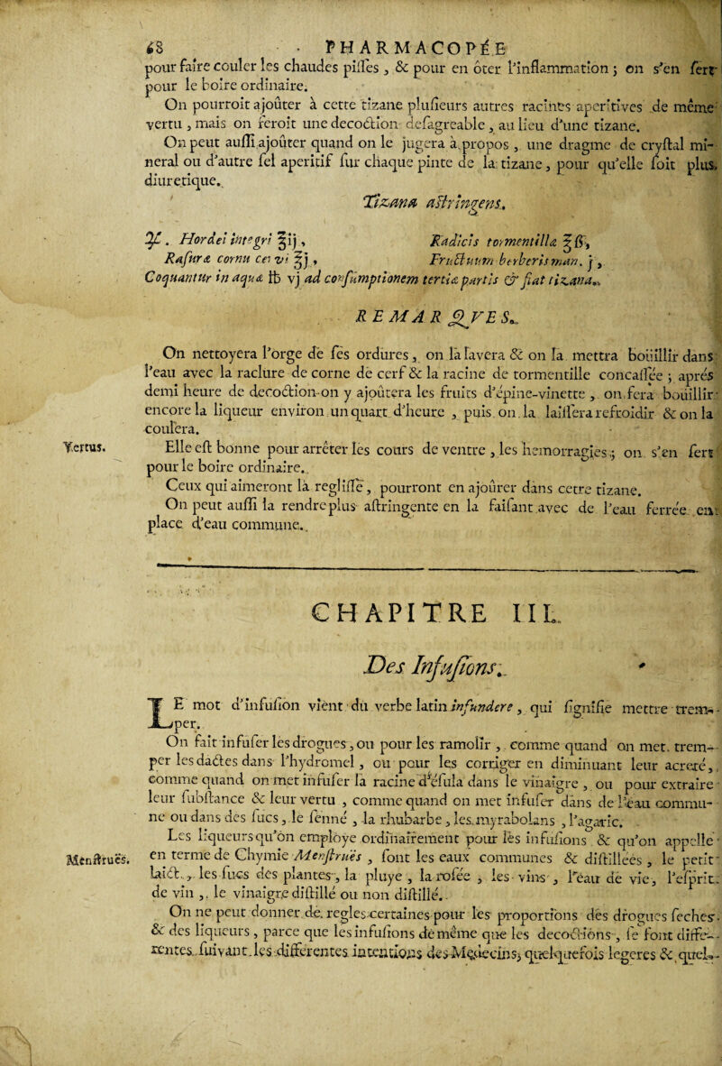 Mtnftrucs. <S • PHARMACOPEE pour faire couler les chaudes pilles , & pour en ôter l'inflammation ; on s'en ferr pour le boire ordinaire. On pourroit ajoûter à cette tizane plufleurs autres racines aperitlves de même vertu 5 mais on feroit une decodion defagreable , au lieu d'une tizane. On peut aulîî ajoûter quand on le jugera à.propos ,. une dragme de cryftal mi¬ nerai ou d'autre fel apéritif fur chaque pinte de la; tizane , pour qu'elle foit plus, diurétique. Tizana aBr Ingens., OJL . Hordel Integrl ^ij . Radias tomentilU Rafnro cornu cei vi , EruBuum btrberisman. j , Coquantur inaquo ib vj ad confumptionem tertio, partis & fiat ti^an a „ REM AR JZFE S*. On nettoyera l'orge dë fës ordures , on la lavera 8t on la mettra bouillir dans; l’eau avec la raclure de corne dë cerf & la racine de tormentille concaflee ; apres demi heure de decodion on y ajoutera les fruits d'épine-vinette , on,fera bouillir: encore la liqueur environ un quart d'heure , puis on. la lailferarefroidir &onla coulera. Elle eft bonne pour arrêter les cours de ventre , les hémorragies ,j on. s'en ferr pour le boire ordinaire., Ceux qui aimeront là reglifle, pourront en ajourer dans cetre tizane. On peut aufîi la rendre plus aftringente en la failant avec de l'eau ferrée car place, d'eau commune.. CHAPITRE IIL. Des Injujions LE mot d'infuiion vient du verbe latin infundere, qui flgnifle mettre trem- - per. On fait infufer les drogues, on pour les ramclïr , comme quand on met. trem¬ per les dades dans l'hydromel, ou pour les corriger en diminuant leur acreré, comme quand on met infufer la racine d^éfula dans le vinaigre , ou pour extraire leur fubftance & leur vertu , comme quand on met infufer dans de i'éau commu¬ ne ou dans des lues, le fënné , la rhubarbe , les.myrabolans , l'agaric. Les liqueurs qu'on employé ordinairement pour lès infdfions & qu'on appelle ’ en terme de Chymie Adenftrués 3 lont les eaux communes & diffilleés , le petit laid.., les lues des piantes-, la pluye , la rofee , les-vins , l’eau de vie, l'efpnt. de vin le vinaigre diftilié ou non diftillé.. On ne peut donner de. réglés certaines pour les proportions des drogues feches’- d des liqueurs , parce que lesinfuftons dé même que les décodions , le font clîrfcr-- rentes fui y an t. les differentes la testions des-Médecinsj quelquefois legeres & qudU-