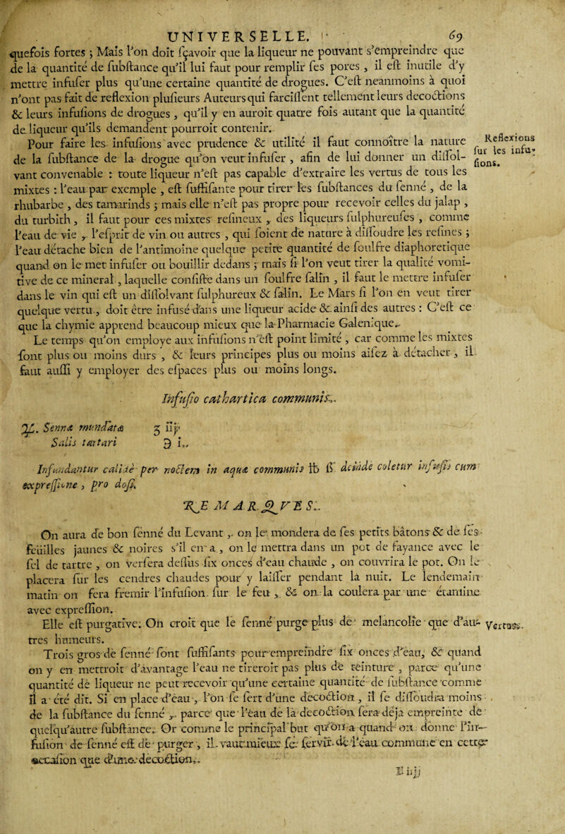 quefois fortes ; Maïs l'on doit Içavoir que la liqueur ne pouvant s’empreindre que de la quantité de fubftance quil lui faut pour remplir fes pores , il eft inutile d’y mettre infufer plus qu’une certaine quantité de drogues. C’eft neanmoins à quoi n’ont pas fait de reflexion plufîeurs Auteurs qui farciftent tellement leurs décoctions & leurs infuiions de drogues , qu’il y en aurait quatre fois autant que la quantité de liqueur qu’ils demandent pourrait contenir. Pour faire les infuiions avec prudence 8c utilité il faut connoître la nature fuïK^se*ln°f“® de la fubftance de la drogue qu’on veut infufer , afin de lui donner un diffol- ^nï^S vant convenable : toute liqueur n’eft pas capable d’extraire les vertus de tous les mixtes : l’eau par exemple , eft fuffifante pour tirer les fubftances du fenné , de la rhubarbe , des tamarinds ; mais elle n’eft pas propre pour recevoir celles du jalap , du turbith j il faut pour ces mixtes refineux y des liqueurs fulphureuftes , comme Peau de vie l’efprlt de vin ou autres , qui loient de nature à difloudre les refînes ; l’eau détache bien de l’antimoine quelque petite quantité de foulfre diaphoretique quand on le met infufer ou bouillir dedans ; ruais fi l’on veut tirer la qualité vomi- rive de ce minerai , laquelle confifte dans un foulfre faim , il faut le mettre infufer dans le vin qui eft un diflolvant fulphureux 8c falin. Le Mars fi l’on en veut tirer quelque vertu , doit être infusé dans une liqueur acide &.ainfi des autres : C’eft ce que la chymie apprend beaucoup mieux que la-Pharmacie Galenique Le temps qu’on employé aux infufions n’èft point limité , car comme les mixtes font plus ou moins durs , & leurs principes plus ou moins aifez a détacher, il faut aufîî y employer des efpaces plus ou moins longs. InfMo cathartica communia Sennx mu ndata 5 uy Salis tartan 3 u, Infmdantur cal lie per r.otlem in aqua commun!* ife fl detâdè coletur infvjh cum- tocprcjficn*, p/o dofi, M J.R.^FES:. On aura dé bon fenné du Levant r on le1, mondera de fes petits bâtons-& de fes - feuilles jaunes & noires s’il en- a , on lç mettra dans un pot de fayance avec le fel de tartre , on verfera deflits fix onces d’eau chaude , 011 couvrira le pot. On le placera fur les cendres chaudes pour y laifler pendant la nuit. Le lendemain- matin on fera frémir l’infufion, fur le feu & on la coulera par une étamine avec expreflion. Elle eft purgative. On croit que le fenné purge plus de ’ mélancolie que d’au- yertflW< très humeurs. ; \ 1 Trois gros dè fenné font fuffifants poirr emprefndre' fix onces d’ean, 8c quand on y en mettrait d’avantage l’eau ne tirerait pas plus dé teinture, parce qu’une quantité dè liqueur ne peut recevoir qu’une certaine quantité-'-de iubftance ‘comme il a été dit. Si en place d’eau , l’on fe fert d’une decoétion , il fe diifoudra moins de la fubftance du fenné parce- que -1 eau de là dècoétion fera déjà empreinte de quelqu’âutre fubftance. Or comme le principal’but quona quand ou donne fur— fufiôn de fenné eft. de- purger, îh vaucmiëur fe.J fervi'r- dè l’eau commune' en ccttffi* «uxafion que cftmeedécoction,.