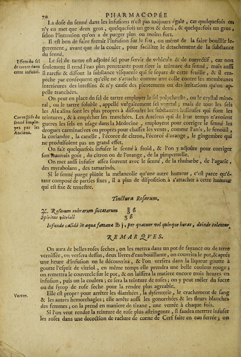 ' m ?0 PHARMACOPÉE La dofe du fenné dans les infufions neft pas toujours égale , car quelquefois on n’y en met que deux gros , quelquefois un gros & demi, & quelquefois un gros , félon l'intention quJon a de purger plus ou moins fort. Il eft bon de faire frémir l'infufion fur le feu , ou même de la faire bouillir lé¬ gèrement , avant que de la couler , pour faciliter le détachement de la fubftance du fenné. îffetsau fcl Le fel de tartre eft adjoûté ici pour fervir de véhiculé & de corredif , car non de tartre d»ns feulement il rend beau plus pénétrante pour tirer la teinture du fenné , mais auffi cecce infuùô. p rare£c & diftout la fubftance vifqueufe qui fe lepare de cette feuille , & il em¬ pêche par confequent qu elle ne s'attache comme une colle contre les membranes intérieures des inteftins & n'y caufe des picotemens ou. des irritations qu'on ap¬ pelle tranchées. On peut en place du fel de tartre employer le fel polychrefte , ou le cryftal mine¬ rai , ou le tartre foluble , appelle vulgairement fel végétal ; mais de tous les fels les AÎKalins font les plus propres à dilfoudre les fubftances huileufes qui font les Correétifsdu teintures, &à empêcher les tranchées. Les Anciens qui de leur temps n'avoient fenné emplo- gUeres les feIs en ufage dans la Medecine , employeur pour corriger le fenné les Anciens ^ drogues carminatives ou propres pour chafler les vents, comme l'an!s , le fenouil , la coriandre , la canelle , l'ecorce de citron, l'écorcé d'orange , le gingembre qui ne produiraient pas un grand effet. On fait quelquefois infufer le fenné à froid, & l'on y adjoûte pour corriger fon lhauvais goût, du citron ou de l'orange , de la pimpernelle. On met auffi infufer alfez fouvent avec le fenné , de la rhubarbe , de l'agaric, des myrabolans , des tamarinds. Si le fenné purge plutôt la mélancolie qu'une autre humeur , c'eft parce qu'é¬ tant composé de parties fixes, il a plus de difpofition à s'attacher à cette humeur qui eft fixe & terreftre. \ Tincîura Roforuw. OJL. %of<iYum rubrarum fîccatarum § fl Spiritus vitrloli 3 ^ bifunde calidè in tiqua font an* Lb j, per quatuor vel qn'wque horat, deinde colentur# M A R On aura de belles rofes feches, on les mettra dans un pot de fayance ou de terre verniftee, on verfera deflus, deux livres d'eau bouillante, on couvrira le pot,<Sc après une heure d'infufion on le découvrira, & l'on verfera dans la liqueur goutte à goutte l'efprit de vitriol , en même temps elle prendra une belle couleur rouge j on remettra le couvercle fur le pot, & on lailfera la matière encore trois heures en infulîon, puis on la coulera -, ce fera la teinture de rofes ; on y peut mêler du fucrc ou du fyrop de rofe feche pour la rendre plus agréable. Elle eft propre pour arrêter les diarrhées , la dyfenterie , le crachement de fang & les autres hémorrhagies ; elle arrête auffi les gonorrhées & les fleurs blanches des femmes ; on la prend en maniéré de tizane , une verrée à chaque fois. Si l'on veut rendre la teinture de rofe plus aftringente , il faudra metttre infufer les rofes dans une deco&ion de raclure de corne de Cerf faite en eau ferrée i on
