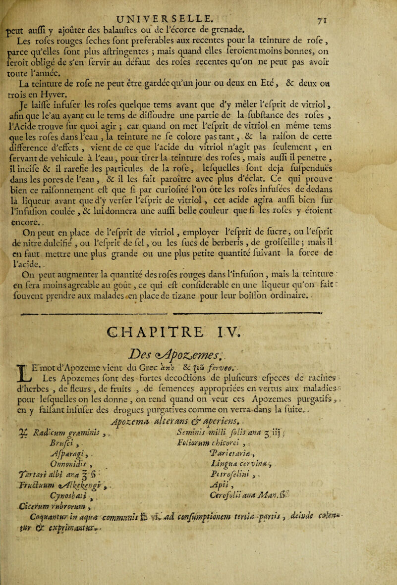 ■peut auffi y ajouter des balauftes ou de l'écorce de grenade. Les rofes rouges feches font préférables aux recentes pour la teinture de rofe , parce qu'elles font plus aftringentes ; mais quand elles leroient moins bonnes, on ieroit obligé de s'en fervir au défaut des rôles recentes qu'on ne peut pas avoir toute l'année. La teinture de rofe ne peut être gardée qu'un jour ou deux en Eté, & deux ou trois en Hyver. Je laille infufer les rofes quelque tems avant que d'y mêler l'efprit de vitriol, afin que le'au ayant eu le tems de dififoudre une partie de la fubftance des rofes , l'Acide trouve fur quoi agir ; car quand on met l'efprit de vitriol en même tems que les rofes dans l'eau , la teinture ne fe colore pas tant, & la raifon de cette différence d'effets , vient de ce que l'acide du vitriol n'agit pas feulement , en fervantde véhiculé à l'eau, pour tirer la teinture des rofes, mais auffi il pénétré , il incife & il raréfié les particules de la rofe, lefquelles font déjà fufpenduës dans les pores de l'eau, & il les fait paroître avec plus d'éclat. Ce qui prouve bien ce rationnement eft que fi par curiofité l'on ôte les rofes infufées de dedans la liqueur avant que d'y verfer l'efprit de vitriol, cet acide agira auffi bien fur l'infufion coulée , ïk lui donnera une auffi belle couleur quefi les rofes y étoient encore.. On peut en place de l'efprit de vitriol, employer l’efprit de fucre, ou l'efprit de nitre dulcifié , ou l'efprit de fel, ou les lues de berberis , de groifeilie ; mais il en faut mettre une plus grande ou une plus petite quantité fuivant la force de l’acide.. On peut augmenter la quantité des rofes rouges dans l'infulion, mais la teinture ■ en fera moins agréable au goût, ce qui eft confiderable en une liqueur qu'on fait - fouvent prendre aux malades-en place de tizane pour leur boillon ordinaire. • CHAPITRE IV. Des <iÂpoz,emes.. r E mot d'Àpozeme vient du Grec ano & £é£» ferveor ■ Les Apozemes font des fortes decoélions de plufieurs efpeces de racines d'herbes , de fleurs , de fruits , de femences appropriées en vertus aux maladies1 pour lefquelles on les donne , on rend quand on veut ces Apozemes purgatifs * en y faifant infufer des drogues purgatives comme on verra-dans la fuite,, Jpozemn al ter ms & ape riens, OJL Raâ'cum gramnis , , Sermnls mil il folis'ana g.iij; Brufci , Follurmn chic or ci , ; A [par agi, . *Pdri et aria , Qnnonidis , Lin gu a ccrvina, 'Tartan albi an a 5'fi Pmofelini 3 •> Apii , lii ana Man.Çr Frudluum <*sflhphyngt , , Cynoibati a . Cicerum ruhrorum , - Cocjuantur in aqm commitnis & yi> ad confumptionevi ténia partis } de in de edfam- titr & exprimant m*-*