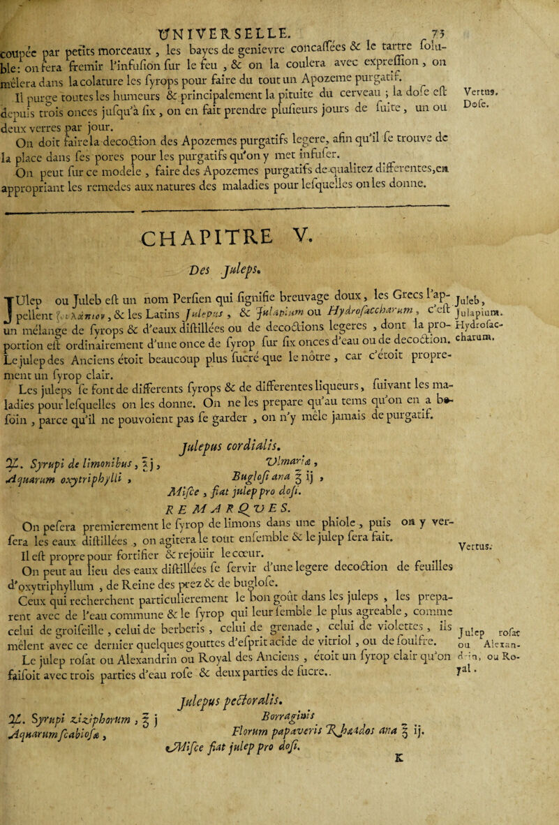 coupée par petits morceaux , les bayes de genievre colicaffees & le tartre lolu- ble: on fera frémir l'infiifion fur le feu , & on la coulera avec expieüion , on mêlera dans lacolature les fyrops pour faire du tout un Apozeme purgatif. Il puro-e toutes les humeurs & principalement la pituite du cerveau ; la do.e eft Vertus, denuis trois onces jufqu'à fix , on en fait prendre plufieurs jours de fuite, un ou ote' deux verres par jour. . ^ On doit faire la déco dion des Apozemes purgatifs legere, afin qu'il le trouve de la place dans fes pores pour les purgatifs qu'on y met infufer. On peut fur ce modèle , faire des Apozemes purgatifs de qualitez differentes,en appropriant les remedes aux natures des maladies pour lelquelles on les donne. CHAPITRE V. Des Julep s* TUlep ou Tuleb eft un nom Perfien qui lignifie breuvage doux, les Grecs 1 ap- ju!eb ^ j pellent Eihxmov, & les Latins JuUpzs , ôc JitUpium ou Hydrofaccharum , c eft juiapium. un mélange de fyrops & d'eaux diftillées ou de décodions legeres , dont la pro- Hydrofac- portion eft ordinairement d'une once de fyrop fur fix onces d'eau ou de decodion. c îatum. Le julep des Anciens étoit beaucoup plus fucré que le nôtre, car c etoit propre¬ ment un fyrop clair. . Les juleps fe font de differents fyrops & de differentes liqueurs, luivant les ma¬ ladies pour lefquelles on les donne. On ne les préparé quau terris quon en a b»- fôin , parce qu'il ne pouvoient pas fe garder , on ny mêle jamais de purgatif. Julepus cordidis. Syrupi de Umonlbus, s. j, 'Olmarna , Aquaram oxytnphylll > Buglofi ana 3 ij > Alifce y fiat julep pro dofi. RE M A R Çf'ü E S. Onpefera premièrement le fyrop de limons dans une phiole , puis oit y var¬ iera les eaux diftillées , on agitera le tout enfemble 6c le julep fera fait. Il eft propre pour fortifier & réjouir le cœur. On peut au lieu des eaux diftillées fe fervir d'une legere decodion de feuilles d'oxytriphyllum , de Reine des prez <5c de bucdoie. Ceux qui recherchent particulièrement le bon goût dans le^ juleps , les piepa- rent avec de l’eau commune & le fyrop qui leur iembxe le puis, agrcable, comme celui de groifeille , celui de berberis , celui de grenade , cemi de ViOiettcs , ns mêlent avec ce dernier quelques gouttes d eiprit acide de vitriol , ou d«~ iouftie. Le julep rofat ou Alexandrin ou Royal des Anciens , étoit un fyrop clair qu'on faifoit avec trois parties d'eau rôle & deux parties de lucre.. Vertus; A J ulep rofat ou Alexan¬ drin, ou Ro¬ yal . Julepus pecîordls. %. Syrupi zSzjphorum , 3 j Borrallais _ feabiofiï , Florurn papaveïis ana 3 ij. tJWifce fiat julep pro dofi.