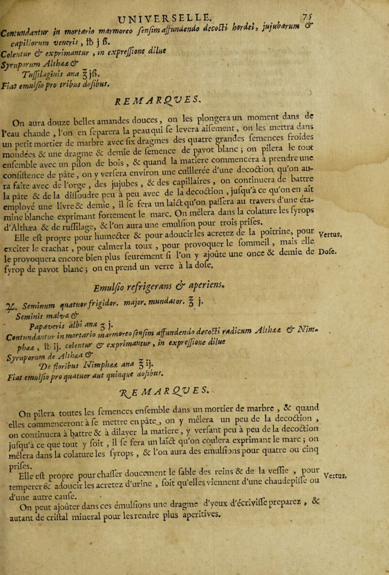 UNIVERSELLE. . t 7 S Contundantur in mortArio mAmoreo fenfim aÿmdendo decoüi nordet, juju Arum & cApUlorum veneris , ib ] Coientur & exprimante , in exprejftone dilue Symporum Altha&& Tiiffilaginis ana ^ jlL Fiat emulfto pro tribus dojibus. REMARQVES. On aura douze belles amandes douces, on les plongera un moment dans de l'eau chaude , l'on en feparera la peauqui fe lèvera alternent, on les mena dans un petit mortier de marbre avec iix dragmes des quatre gi an emences ‘û monde'es & une dragme & demie de femence de pavot blanc ; on fil»» cnfcmble avec un pilon de bois , & quand la matière commencer a prg^e^e commence de pâte, on y verfera environ une cuUleree d une decofti q ra faite avec de l'orge, des jujubes , & des capillaires, «7“ tien ait S&S ïil. i. a»; k k. «*. d'Althæa & de ruffilage, & l'on aura une emulfion pour trois pilles. Elle eft propre pour luimefter & pour adoucir les acretez de la pomme, pour V{rtus. exciter le crachat, pour calmer la toux , pour provoquer le fommeil, ma, -Ue le provoquera encore bien plus feurement fi l’on y ajoute une once & demie de Dofe. fyrop de pavot blanc ; on en prend un verre a a o e. Ermtlfio réfrigérons & opérions* y. Seminum quatuerfrigidor. major, mandat or. § j. Seminis malva, & Contundantiirin mortari. ,»im°reo f'»pm affundenàodecoBi rAiiam Mtbet. er »* phaa , tb îj. colentur & exprimante, in cxprejjione dilue Syruporum de Alth&a & •Z)a florihus Nimphatt ana 3 i). Fiat emuljiopro quatuor aut quinque aojibu'. M A R QV E S.-, On pilera toutes les femences enfemble dans un mortier de marbre , & quand elles commenceront à fe mettre en pâte., on y mêlera un peu de la decoftion , on continuera à battre & à dilayer la matière, y verfant peu a peu de a decoftion iulqu’à ce que tout y foit , il fe fera un lalft qu'on coulera exprimant le marc ; on mêlera dans la colature les fyrops , & l'on aura des emuUïons pour quatre ou cinq ^EUeeft propre pour chaffer doucement le fable des reins & de la yeffie . pour ^ ^ temperer & adoucir les acretez d'urine , foit qu'elles viennent d une chaudepi Je ou On peut ajouter dans ces émulfions une dragme. d yeux d ecnvifle préparez , 6c autant de criftal minerai pour les rendre plus aperitives.