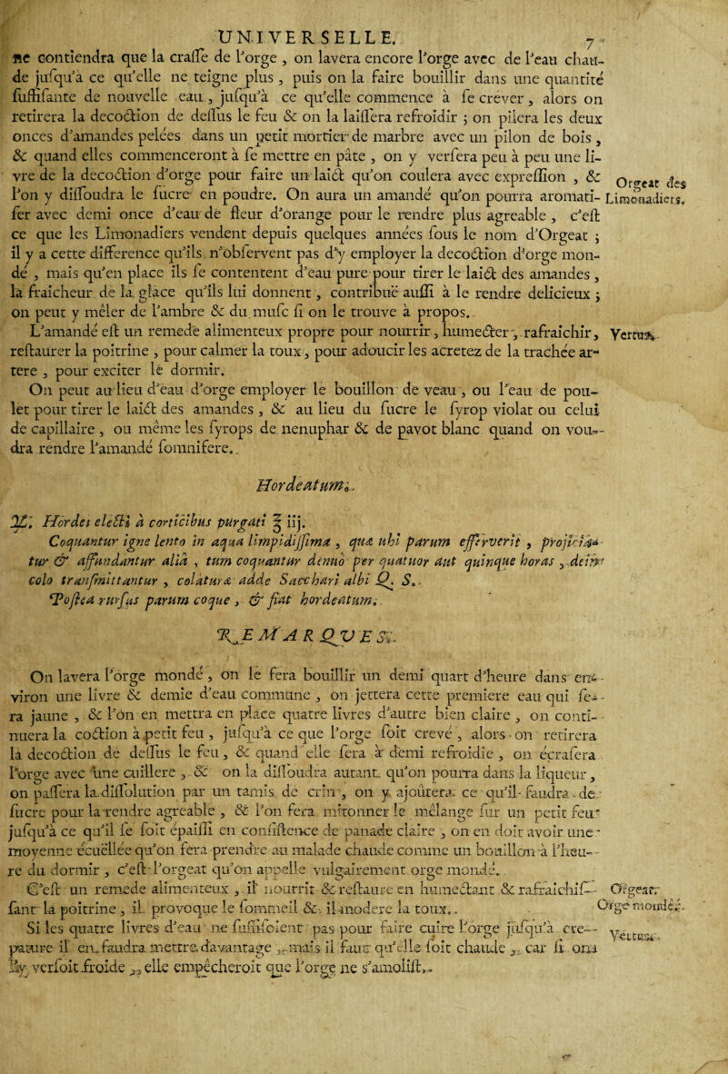 UNIVERSELLE. 7■ ne contiendra que la eralfe de l'orge , on lavera encore l'orge avec de l'eau chau¬ de jufqu'à ce quelle ne teigne plus, puis on la faire bouillir dans une quantité fuiHfante de nouvelle eau, jufqu'à ce qu'elle commence à fe crever, alors on retirera la decodion de délias le feu & on la laiflera refroidir ; on pilera les deux onces d'amandes pelées dans un petit mortier de marbre avec un pilon de bois , 8c quand elles commenceront à fe mettre en pâte , on y verfera peu à peu une li¬ vre de la decodion d'orge pour faire un laid qu'on coulera avec expreflion , & Qr^cat des l'on y dilfoudra le lucre- en poudre. On aura un amande qu'on pourra aromati- Limonadier9. 1er avec demi once d'eau de fleur d'orange pour le rendre plus agréable , c'eft ce que les Limonadiers vendent depuis quelques années fous le nom d'Orgeat ; il y a cette différence qu'ils, n'ôbfervent pas d'y employer la decodion d'orge mon¬ dé , mais qu'en place ils fe contentent d'eau pure pour tirer le laid des amandes , la fraîcheur de la. glace qu'ils lui donnent, contribue aulli à le rendre délicieux ; on peut y mêler de l'ambre & du mufe lî on le trouve à propos. L'amandé eft un remede alimenteux propre pour nourrir, humeder y rafraîchir, Yerm&. reftaurer la poitrine , pour calmer la toux, pour adoucir les acretez de la trachée ar¬ tère , pour exciter le dormir. On peut au lieu d'eau d'orge employer le bouillon de veau , ou l'eau de pou¬ let pour tirer le laid des amandes , & au lieu du fucre le fyrop violât ou celui de capillaire , ou même les fyrops de nénuphar 8c de pavot blanc quand on vou¬ dra rendre l'amandé fournifere._ HàrdèMumi. OZ. Hordei elcBl à corttclbus purgdti ^ iij. Coquantur igné lento in aqua limpidijfima , qua uhi parum efifi'rverlt , projk?4~ tur & affundantur alla , turn coquantur dtmto per quatuor aut quinze horas , demt colo tranfinittantur , coldturœ adde Sacchdri albi Çk S.. Toflea rurftiS parum coque , & fiat hordeatum.. TfiE M A R QJV £ je. On lavera l'orge mondé, on le fera bouillir un demi quart d'heure dans en*- viron une livre & demie d'eau commune , on jettera cette première eau qui fe- - ra jaune , 8c l'on en mettra en place quatre livres d'autre bien claire , on conti¬ nuera la codion à petit feu , jufqu'à ce que l'orge foit crevé , alors ■ on retirera la decodion de de fl us le feu, & quand elle fera à'demi refroidie, on éçrafera l'orge avec une cuillère , 8c on la dilfoudra autant, qu'on pourra dans la liqueur, on paffera ladilfolution par un tamis.de crm , 011 y ajoutera; ce qu'il-.faudra de fiicre pour la rendre agréable , 8c l'on fera mitonner le mélange fur un petit feu* jufqu'à ce qu'il le foit épailli en confidence de panade claire , on en doit avoir une* moyenne écuéliée qu'on fera prendre a-u malade chaude comme un bouillon-à l'heu- - re du dormir , c'eft l'orgeat qu'on appelle vulgairement orge mondé. G'eft un remede alimenteux , il nourrit &-reftaure en humedant 8c rafraîdiifi- Orgear. fanr la poitrine, il. provoque le fommeîl 8c. il modéré la toux,. Si les quatre livres d'eau *■ ne fufîiloîent pas pour faire cuire l'orge jïifqu' parure il' en.faudra mettre davantage ,rmais il fautr qu'elle foie chaude , , car II om lay verfoit froide elle empècheroit que l'orge ne s'amoiift, . Uïgen-îoirde a cre-- Y-euva,