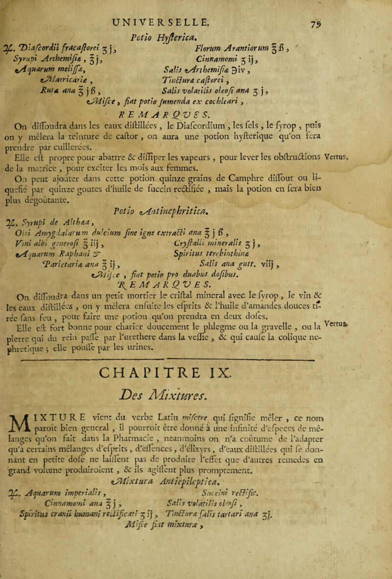 Syrupi Anhemifidi, ^j3 iA quarum melijfa> çjîiatricaria , ? j fi , UNIVERSELLE. Potio Hyjlerica. Cinnarnomi 5 ij, 5^//V tArthernifiœ 9iv, 77nSlura caflorei, Salis volatiiis oleofî ana 3 j, 79 zJMifce y fiat potio famenda ex cochkari • REMARQUES. On difïbiidra dans les eaux diftillées, le Diafcordium , les Tels, le fyrop , puis on y mêlera la teinture de caflor 3 011 aura une potion hyfterique qu'on fera prendre par cuillerées. Elle eft propre pour abattre 6c diflïper les vapeurs 3 pour lever les obftru&ions Vertus, de la matrice , pour exciter les mois aux femmes. On peut ajouter dans cette potion quinze grains de Camphre diflout ou li¬ quéfié par quinze goûtes d'huile de fuccin re&ifiée , mais la potion en fera bien plus déboutante. I O # # / • * Petto aArttinephriticiï. Jfi. Syrupi de Alth&a, Oi i Amyg laUrum duldum fine igné extraSH an a g j fi, Vmi albi generofi g iij y Cryfialli mineralis ey j 3 eAjuarum Raphani y Spiritus terebinthina ‘Tarietaria ana 5 ij 3 Salis ana gutt. viij * <lAiijce , fiat potio pro du abus dofibus. ‘Jfi E M A R O V E S. On cliftoucfta dans un petit mortier le enflai minerai avec le fyrop, le vin SC les eaux diftillees 3 on y mêlera enfuite les efprits 6c l'huile d'amandes douces ti¬ rée fans feu , pour faire une potion qu'on prendra en deux dofes. Elle eft fort bonne pour châtier doucement le phlegme ou la graveîle , ou la Vertus* pierre qui du rein pafle par l'urethere dans la vefïie 3 6c qui caufe la colique né¬ phrétique 5 elle pouffe par les urines. CHAPITRE IX. Des Mixtures. MIXTURE vient du verbe Latin mlfcere qui fignifie mêler 3 ce nom paroit bien general , il pourrait être donné à une infinité d'efpeces de mé¬ langes qu'on fait dans la Pharmacie , neanmoins on n'a coutume de l'adapter qu'a certains mélanges d'efprits , d'ellences , d'élixyrs, d'eaux diftillées qui fe don¬ nant en petite dofe ne laifîent pas de produire l'effet que d'autres remedes en grand volume produiraient , 6c ils agiflent plus promptement. sJMixtura Ant le pile pii cou If. Aquarium imptriaïis , Sncdni rédifie. Cinnarnomi ana ^ j $ Salis volatiiis oRofi > Spïïitm cran îi hum ml ratifie ait zy [j „ TinShira fa lis tartan ana yfi, Aî [fie fiat mïxtnra y