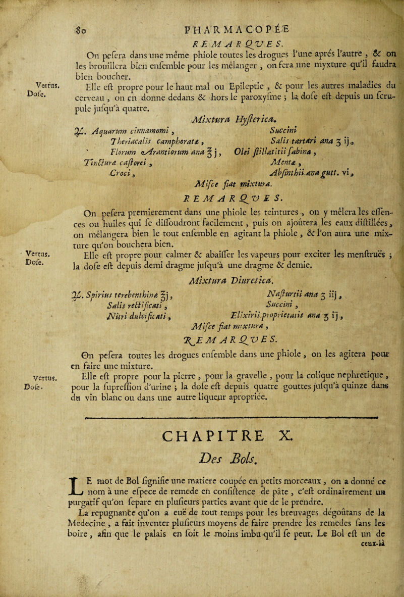 8o Vertus, Dofe. Vertus. Dofe. Vertus. Dofe. PHARMACOPÉE RE MAX. QV E S. On pefera dans une même phiole toutes les drogues l’une apres l’autre , ÔC on les brouillera bien enfemble pour les mélanger , on fera .une myxture qu’il faudra bien boucher. Elle eft propre pour le haut mal ou Epileptie , & pour les autres maladies du cerveau 3 on en donne dedans & hors le paroxyfme ; la dofe eft depuis un feru- pule jufqu’à quatre. Mixtara Hyjiericn* J fi. Aejuarum cinnamomi , Succini 7herlacalîs camphoyate , Salis tartari ana 5 ij » k Fhritm cMrantioyum ana 3 j, OUI fiillatitii fiabina , Tinüura cajlorei .y Mente , Croci, Abjïnthii ana gutt. vi Mifce fiat mixtura. RE M A R QV E S. On pefera premièrement dans une phiole les teintures , on y mêlera les eften- ces ou huiles qui fe diftbudront facilement, puis on ajoutera les eaux diftillées a on mélangera bien le tout enfemble en agitant la phiole , &c l’on aura une mix¬ ture qu’on bouchera bien. Elle eft propre pour calmer & abaifier les vapeurs pour exciter les menftruës -, la dofe eft depuis demi dragme jufqu’à une dragme & demie. Mixtura Viuretica. Jfi. Spirius térébenthine pf, Nafiurtii ana g iij, Salis rellificatïSuccini , JsJuri dulcifieati, Elixirii.proprietaiis ana 5 ij, Mifce fiat mixtura, R^EM ARQjVES. On pefera toutes les drogues enfemble dans une phiole , on les agitera pour en faire une mixture. Elle eft propre pour la pierre , pour la gravelie , pour la colique néphrétique , pour la fupreffion d’urine ; la dofe eft depuis quatre gouttes juiqu’à quinze dans du vin blanc ou dans une autre liqueur apropriée. CHAPITRE X. Des Bols. LE mot de Bol fignifie une matière coupée en petits morceaux 5 on a donné ce nom à une efpece de remede en confidence de pâte , c’eft ordinairement un purgatif qu’on fepare en plusieurs parties avant que de le prendre. La répugnante qu'on a eue de tout temps pour les breuvages dégoûtans de la Medecine , a fait inventer plufieurs moyens de faire prendre les remedes fans les boire, afin que le palais en foit le moins imbu qu’il fe peut. Le Bol eft un de ceux-là