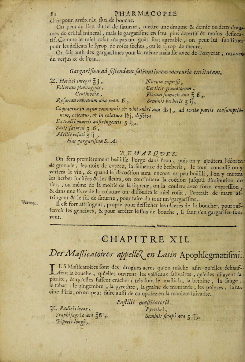 chce pour arrêter le flux de bouche. On peut au lieu du Tel de faturne 3 mettre unedragme & demie ou deux dragsî- mes de enflai minerai, mais le gargarifme en fera plus deterfif & moins deficca- tir. Comme le miel rofat n'a pas un goût fort agréable , on peut lui fubftituer pour les délicats le fyrop de rofes feches , ou le fyrop de meure. On fait auffi des gargarifmes pour la. même maladie avec de l'oxycrat 3 ou avee du verjus Sc de beau*. Gargarifma ad JïJtenâmn fœlivMÎGBem mercurio excitât dm*. D/L. Hor'dei integri 5 j 3 JSfucam citpreffi, Foliornm plantagipis} Corticls çYanatoyum , CentinocCnz , Flornm fumach An a g fl3. Tyofarum mbranim an a man. h 3. Se mini s berberis g jj 3 C0quantnr in aqu& commuais & vinirnbriana lb j , ad ténia partis confumptiè+■ nerrty colentur, & in colatura ibj, dijfolve Extra 5H marris adflringentis 5 ij Salis fattimi 5 h 3 Adeliis rofati 5 ij , Fiat gargarifma S. A* MARQVES. On feia premièrement boiiiiiir lorge dans beau , puis 011 y ajoutera l'écorce * dé grenade 3> les noix de cyprez, la femence de berberis 3 le tout concaflc on y • ver fera le vin , <Se quand la décoction aura encore un peu bouilli 3 bon y mettra les herbes inciiees &. les fleurs 3 on continuera la. coétion jufqu'à diminution du . tiers , ou meme de la moitié de la liqueur 5 011 la coulera avec forte expreflîon 3 & dans une livre de la colature on duloudra le miel rofat, b extrait de mars a fi- - P t le fcl de fatum e 5 pour faire du tout un ''gargarifme. Il eft fort aftringent j propre pour deflecher les ulcérés de la bouche , pourraf¬ fermir les gencives, depour arrêter le flux de bouche 3 il faut s'en gargarifer fou-»- vent. CHAPITRE XIL Des MafHcatoires affellel^en Latin Apophfegrnatifmï,. E S Mafticatoires font des drogues acres qu'on mâche afin qu'elles échauf- jfent la bouche , qu’elles ouvrent les vaifleaux falivaires , qu'elles dilayent la pitute , & qu'elles biffent cracher ; tels font le maftich, la betoine , la fauge 3 le tabac 3 le gingembre , la pyrethre , la graine de moutarde , les poivres , la.ra»- eine d iris j on en peut faire auffi de compofez en la maniéré.fuivante. Vaftilli majlicatorii.. Dp,.. Radias ireos , Pyyethri, Staphifagria and Stminis Jinapl an a g 1 Tu péris longs ■ ?..