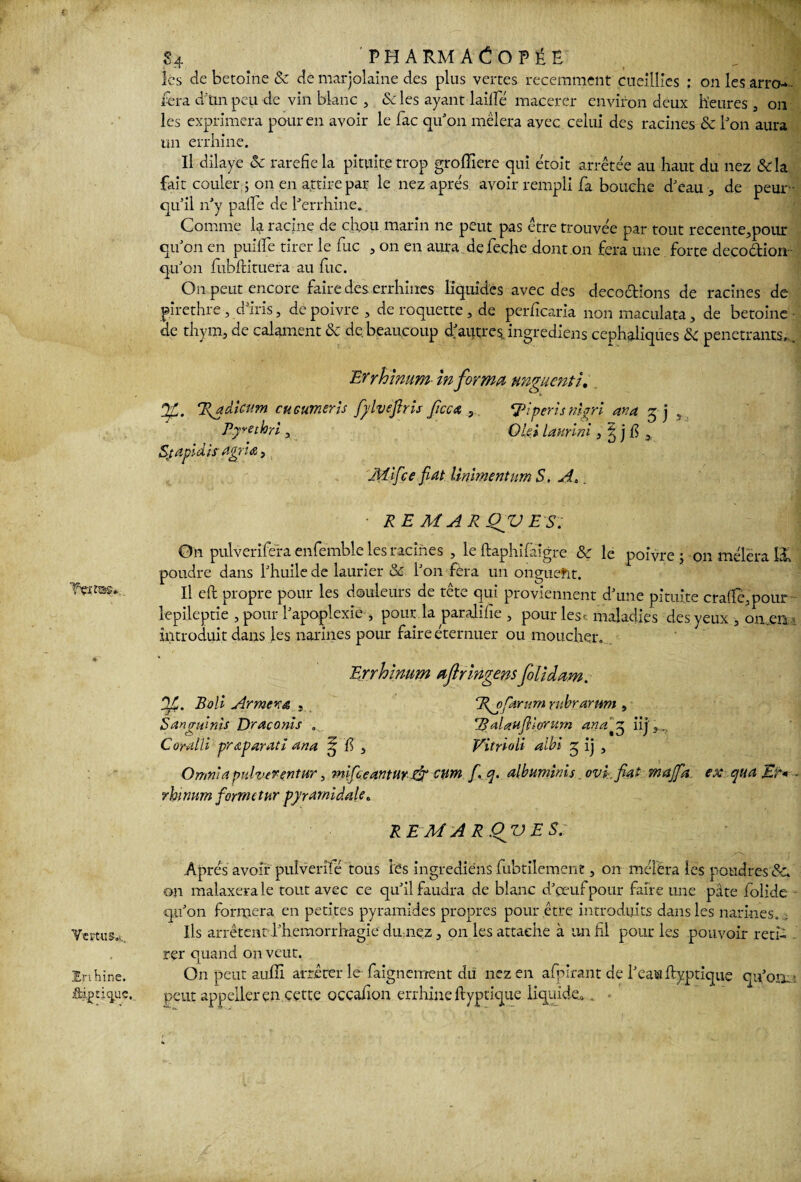 Vçmas».. Vertus..,, En bine, âij? tique. S4 'PHARMACOPÉE les de betoine & de marjolaine des plus vertes récemment cueillies : on les arro*~ fera d'tin peu de vin blanc , & les ayant laide macérer environ deux heures , on les exprimera pour en avoir le fac qu’on mêlera ayec celui des racines & bon aura un errhine. U dilaye «Sc raréfié la pituite trop grofiiere qui étoit arrêtée au haut du nez &la fait couler ; on en attire par le nez apres avoir rempli fa bouche d’eau, de peur- qu’il n’y pafle de l’errhine. Comme la racine de chou marin ne peut pas être trouvée par tout recente,pour qu’on en puifiTe tirer le fuc , on en aura defeche dont on fera une forte cleco&ion- qu’011 fubftituera au fuc. On peut encore faire des errhines liquides avec des décoctions de racines de pirethre, d’iris, de poivre, de roquette , de perficaria nonmaculata, de betoine- de thym, de calament & de.beaucoup d’autresingrediens céphaliques & pénétrants.. Errhmum In forma unguenti. 7v adicum cuGumeris fylveftris ficc a , Ri péri s nhri ara zi „ Rymhri, OliilanrÛ ,l)&l Sjapldisagriœ, Jliifce fat Unimentum S, A, RE MAR Qfü ES. On pulverifera enfemble les racines , le ftaphifaigre & le poivre ; on mêlera H poudre dans l’huile de laurier & l’on fèra un onguefit. Il eft propre pour les douleurs de tête qui proviennent d’une pituite crafifé,pour lepileptie , pour l’apoplexie , pour la paralifie , pour les. maladies des yeux, on .en introduit dans les narines pour faire éternuer ou moucher. Errhlmm aflrlngens folidam. Jf. Boli Armena , R^ofarum rubrarnm , Sanguinis Draconis . R alaufllonirn anaz^ iij CoraM préparât i ana ^ fi , Vitrioli albi 5 ij , Omni a pidver entur, mifceanturfr cum f q. albuminés ovk fiat maffia ex qua - rhinum forme tur pyramidale. REM ARQjJES. Apres avoir puîverîfé tous les ingrediens fubtilement, on mêlera les poudres 8c on malaxera le tout avec ce qu’il faudra de blanc d’œuf pour faire une pâte folide qu’on formera en petites pyramides propres pour être introduits dans les narines. Ils arrêtent l’hemorrhagie du nez, on les attache à un fil pour les pouvoir reti¬ rer quand on veut. On peut aufll arrêter le faignement du nez en afpirant de l’eau ftyptique qu’oa.- peut appeller en cette occafion errhine fiyptique liquide». -