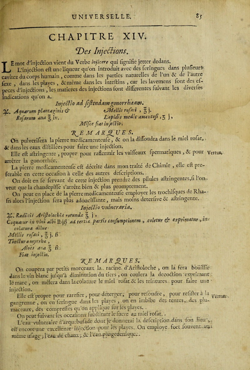 chapitre XIV. cDes Injections. LE mot d'injedion vient du Verbe injlcere qui fignifie jetter dedans. Llinjedion eft une liqueur qu'on introduit avec des feringues dans plufieurs cavitez du corps humain, comme dans les parties naturelles de l'un & de 1 autre fexe , dans les playes , &mème dans les inteftins , car les lavemens font des ef- peces* d'injedions, les matières des injections font differentes fuivant les diverfes indications qu'on a. Injectîo ad JiJiendamgonorrhœam. Q/,t Aquarum planta {rinis & zJRtellis rofati , 3 b Rofamti ana 3 iv.. Lapidis médicamentofi ,5 j , Mifce fiat injeebio . MAR ET UE S. On pulverifera la pierre medicamenteufe , & on la dilToudra dans le miel rofats, èc dans les eaux diftillées pour faire une injediom. Elle eft aftringente , propre pour raffermir les va idéaux fpermatiques , & pour Vertus* arrêter la gonorrhée.. ^ r f . .. a La pierre medicamenteufe eft décrite dans mon traite de Chimie , eue eft pie- ferable en cette occalion à celle des autres defcriptîons. On doit en le fervant de cette injedion prendre des pilules aftringentes,n 1 011 > veut que la chaudepifte s'arrête, bien & plus promptement. On peut en place de la pierre medicamenteufe employer les trochifques d _ Rha- - fis alors l'injedion fera plus adouciftante, mais moins deterlive ôc aftringente. Injettio vulnerarïa. OL'. Radi'cis AriflolochU rotundœ 3 j > . Coquarur in vint albi tbjfi ad tertiœ partis confumptionem 3 coletur & cxpnmatw ytm colatura dilue - Mùlls rofad , 3 j. fi Tinftura myrrhe , Aloès ana Fiat injeciio. R E^E MAR QU E S. On coupera par petits morceaux la. racine. d'Ariftoloche , on la fera bouillir dans le vin blanc julqu'à diminution du tiers , on coulera la decodion‘exprimant le marc , on mêlera dans lacolature le miel rofat & les teintures, pour, faire une - injedion. _ _ r- .... rrL x , Elle eft propre pour raréfier, pour deterger , pour reioudre , pour reintei a i ye„.raS; gangrenne , on en feringue dans les playes , on en imbibe des tentes,:.des glu-, maceaux , des comprelfes qu’on applique îur les playes.^. On peut fuivant les occanons fubftituer ie facte au miel rofat,,. L'eau 'vulnéraire-a arquebufade dont je donnerai lit defeription dans fon Geuq. eft encoreune excellente ' injection pour les playes,. On employé.. fort iouvent..aqn