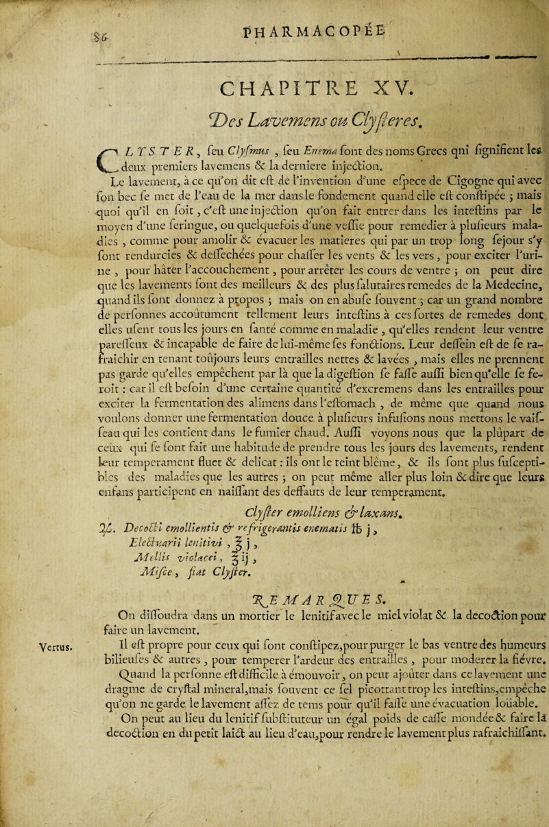 ,$6 CHAPITRE XV. Des Lavemsns ou Ch fier es. CL T S T ER, feu Clyfmus , icu Ensma font des noms Grecs qni lignifient les , deux premiers lavemens & la derniere injection. Le lavement, à ce qu'on dit eft de l'invention d'une efpece de Cigogne qui avec fon bec le met de l'eau de la mer dans le fondement quand elle eft conftipée ; mais quoi qu'il en Toit, c'eft une injection qu'on fait entrer dans les intéftins par le moyen d'une feringue, ou quelquefois d'une veffie pour remédier à plufieurs mala¬ dies , comme pour amolir & évacuer les matières qui par un trop long fejour s'y font rendurcies & deftechées pour chalfer les vents & les vers, pour exciter l'uri¬ ne, pour hâter l'accouchement, pour arrêter les cours de ventre j on peut dire que les lavements font des meilleurs & des plusfalutairesremedes de la Medecine, quand ils lont donnez à propos -, mais on en abufe fou vent y car un grand nombre de perfonnes accoutument tellement leurs intéftins à ces fortes de remedes dont elles ufent tous les jours en faute comme en maladie , qu'elles rendent leur ventre pardieux &c incapable de faire de lui-même fes fondions. Leur deflein eft de fe ra¬ fraîchir en tenant toujours leurs entrailles nettes & lavées , mais elles ne prennent pas garde quelles empêchent par là que la digeftion fe falfe aufli bien qu'elle fe fe- exciter la fermentation des alimens dans l'eftomach , de même que quand nous voulons donner une fermentation douce à plufieurs infufions nous mettons le vaif- feau qui les contient dans le fumier chaud. Aufli voyons nous que la plupart de ceux qui le font fait une habitude de prendre tous les jours des lavements, rendent leur tempérament fluet & délicat : iis ont le teint blême, & ils lont plus fufeepti- bles des maladies que les autres ; on peut même aller plus loin 8c dire que leurs enfans participent en naiflant des deffauts de leur tempérament. Clyfter emolliens & taxons» 2jÙ. Dec oeil emollientis & refrigerantis enematis ftj j, ElcUuarii lenitivi , ^ j , Alellis violacei, l[)> Mtfce, fiat Clyjier. QE MA R QUE S. On diflbudra dans un mortier le lenitifavecle miel violât SC la decodion pour faire un lavement. bilieufes 8c autres , pour temperer l'ardeur des entrailles , pour modérer la fièvre. Quand la perfonne eft difficile à émouvoir, on peut ajouter dans ce lavement une dragme de cryftal mineral,mais fouvent ce fel picottant trop les inteftins,empêche qu'on ne garde le lavement allez de tems pour qu'il fafte une évacuation louable. On peut au lieu du lenitif fubftituteur un égal poids de cafte mondée & faire la dccodion en du petit laid au lieu d'eau,pour rendre le lavement plus rafraichifiant.