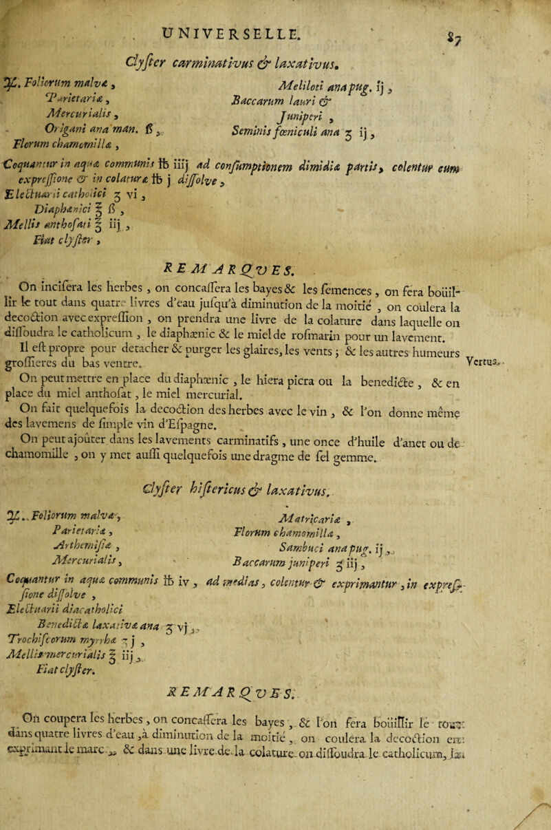S? Clyfier carmimtivus & laxativus* Me H loti ana pug, îj 5 Baccarum lauri & Juniperi , Seminis fœniculi ana 5 ij , Follcrum malva, rP ,-trie tari £ , Mercurialis , Or igani ana mdn. $ , Florum chamomilU , Coqaamur in aqua commuais fb iiij 4^ confumptionem dimidia partis > colentuÿ cum ex profit one w in colatur& tb j dijfiolve y Blechiani cathoiici 5 vi 3 Diaphartici % $ , Mellis antbofdti iij , clyfier , RE Ai AK Q^VE S. ^ On incifera les herbes , on concaiïera les bayes & les femcnces , on fera bouil¬ lir k tout dans quatre livres d'eau jufqu a diminution de la moitié , on coulera la decodion avec exprelîion , on prendra une livre de la colature dans laquelle 011 dilfoudra le catholicum , le diaphænic & le miel de rofmarin pour un lavement. Il eft propre pour détacher & purger les glaires, les vents j & les autres humeurs groiileres du bas ventre. Vertu: On peut mettre en place du diaphænic , le hiera picra ou la benedide , & en place du miel anthofat, le miel mercurial. On fait quelquefois la decodion des herbes avec le vin , Ôc bon donne même des lavemens de fimpl'e vin d'Eipagne. On peut ajouter dans les lavements carminatifs , une once d'huile d'anetoude: chamomiile , on y met auffi quelquefois une dragme de fel gemme. Clyfier hifierïcus& Uxativus. Ofi .. Foliorum mahay Pari et aria, Arthemijia , Mercunalis, Aiatricari£ , Florum chamomilU, S ambu ci ana pug. {j ,0 B accarum juniperi £ iij, Cocpiantur in aqua commuais tb iv , ad weâias, colentu? & exprimantw , in exprefc- fione difioive , ■ r* jr. Electuarii diacatholici B en edi U a Uxativa ana 5'vj j. fTrochifcorum myrrha q j y AîelUf -mercurialis ^ iij v Fiat clyfier. MEM A R Qv E Si. O11 coupera les herbes , on concaHera les bayes , & bon fera bouillir le • tüss: dans quatre livres d eau , à diminution de la moitié, on coulera la decodion en: exprmuntie marc^ ÔC daus-ime livre-de-la colature-on dilloudra le catholicum, Jm y