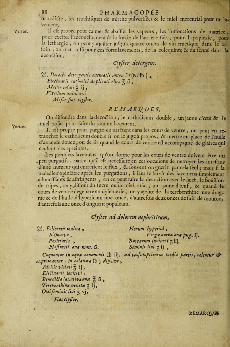 Vertus, 8S t ^ pharmacopée bcnedide , les trochifques de mirrhe pulverifées & le miel mer curial pour un la-) vcment.. pour exciter l’accouchement & la lortie de l’arriere fais , pour l’apoplexie, pour la léthargie , on peut y ajouter jufqu’à quatre onces de vin emetique dans le be- foin ; on met auftî pour ces forts lavements, de la colequinte & du fermé dans la décoction. Clyfter de ter gens. Decocli de ter gratis enematis ante a frripti tt» j , EleEluarii catbohci duplicati rheo ^ ü } Mollis rofati g ij , Vitellum un tus ovi M 'ifce fiat clyfter. REM AR'QVES. On diftoudra dans la decodion, le catholicum double , un jaune d'ceuf & le miel rofat pour faire du tout un lavement. Il eft propre pour purger en arrêtant dans les cours de ventre , on peut en re¬ trancher le catholicum double fi on le juge à propos, & mettre en place de l’huile -d’amande douce , ou de lis quand le cours de ventre eft accompagné de glaires qui caufent des épreintes. _ Xes premiers lavemens qu’on donne pour les cours de ventre doivent être un -peu purgatifs, parce qu’il eft neceftaire en ces occaftons de nettoyer les inteftins d’une humeur qui entretient le flux , & fouvent on guérit par cela feul j mais li la maladie s’opiniâtre après les purgations, il faut fe fervir des lavemens Simplement adouciftànts & aftringents , on en peut faire la decodion avec le laid, le bouillon de tripes , on y .diftout du fucre ou du miel rofat, un jaune d’œuf, & quand le cours de ventre dégénéré en dyfenterie, on y ajoute de la terebenthine une drag- me & de l’huile d’hypericum une once, d’autrefois deux onces defuif de mouton^, d’autrefois une once d’onguent populeum. Clyfter ad dolorem ncphrhîcum. Dfi. Eolîorum malva , Bifjnalva, Pari et aria , Najfurtii an a man. Æ. Cocjnantur in aqua commuais ife iij. fxprirnantur , in colatwa tfe j diJfoLve , Adellis violai i 3 ij, EUEluarii lenitivi 3 BenediEht laxativœana ^ Terebenthina veneta 5 ij, Oleifeminis Uni 3 vj. Fiat clyfter. Florurn hyperlci, VirgA aurea ana pug. ij. Batcarum juniper i 5 iij. Seminis Uni 5 ij , ad confumptionem media partis, colentur ■et U REMARQUES