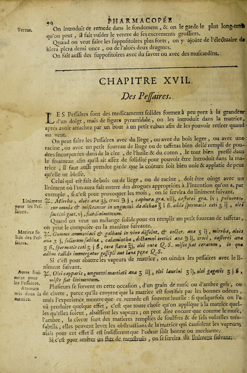 On introduit de refnede dans le fondement, & on le garde le plus long-tefSl qu on peut, il fait vuider le ventre de fesexcrements greffiers.-. Quand on veut faire les fuppofitoires plus forts, on y- ajoute de Me&uaire dt hiera picra demi once , ou de l'aloés deux dragmes. On fait aulli des fuppofitoires avec du favon ou. avec des mufeardins. CHAPITRE XV I I. Des PeJJaires.. E S Peifaires font des médicaments folides formez à peu prez à la grandeur , , cpun doigt, mais de figure pyramidale , on les introduit dans la matrice, apres avôir attachez par un bout à un petit ruban afin de les-pouvoir retirer quand ■ On peut faire les Peifaires avec du liège , ou avec du bois leger, ou avec une racine , ou avec un petit foureau de linge ou de taffetas bien délié rempli de pou¬ dres incorporées dans de la cire , de fi huile & du coton , ..le tout bien prelfé dans le fourneau afin qu’il ait allez de. foliditépour pouvoir être introduit dans la ma¬ trice , il faut auiTi prendre garde .que la couture foit bien unie & applatie de peur - qu'elle ne biefte. . A Celui qui eflr fait de bois ou dé liège, ou déracine doit etreoingt avec urr liniment où l'on aura fait entrer des drogues appropriées à 1 intention qu on a, par exemple-, ffc'eft pour provoquer les mois, on fe fervira du liniment fuivant. Liniment IL. Mirrh€ , dois ma 5j, croci. 9, j , caphura gra. viij, caflorcl gra. iv } pdveren^ pour les Pef. . tur cmnia & mifeeantur in ungUtmi dealtkaa ^ i adde fpermatts ,ceti g ij , olet ^aircs' fttecini vutt. vj yfiatfMmmentum. - Quand on veut un mélange folide pour -en remplir un petit foureau de taffetas,. t on peut le compofer en la maniéré fuivante... ...... JC. Gurnrni ‘ammeniaci & gdbam in vino ditfolm. & coZlcr. ana 5 ij, mrrh*,does. ■ma * j foliorum fabïna , caUminth* , diüamm cretici an a 9 ij, croci , cafiorci an a 5 Cfpcrmatisceti^) 6 , ctr* fUv*%), oUi rata Q. 5.. mifeefiat ceratuw , in qu* adhuc calîdo immergatargojjipiï Mit lanap{X£-Q^S. J Si c'eft pour abattre les vapeurs, de .matrice, on oindra ..es peflaires avec le li= - niment fuivant. . , .... » . . . Anrre fini- V, OUI capparis , unguentî rnartiati An a g üj > Qle* launni 3 ij<, oiet gagatu 3 j » a ment pour mifce fiat linimenhm. ‘CS Aromats* Pleurs Te fervent en cette occafion , d'un grain de mufe ou d'ambre,gris , ou ■ avis- dans la de civete , parce qu'ils croyent que la matrice eft fortifiée par les bonnes odeurs , , ■wtxice. mais fi expérience montre que ce remede eft fouvent inutile : fi quelquefois on 1 a vu produire quelque effet, c'eft que toute chofe qu'on applique à la matrice quel¬ les qu'elles foient, abaiffent les vapeurs ; on peut dire encore que comme le mufe, • l'ambre , la civete font des matières remplies de foulfres & de fels volatiles très—- fabtils, elles peuvent lever les obftruétions de la matrice qui cauioient les vapeurs^ inais pour cet effet il eft indifférent que l'odeur foit bonne ou méchante.- Si c'eft pour arrêter un flux. de. monftruëson fe fer vira...du Uniment fuivantu. Marier? fo li de des Pef- faites..