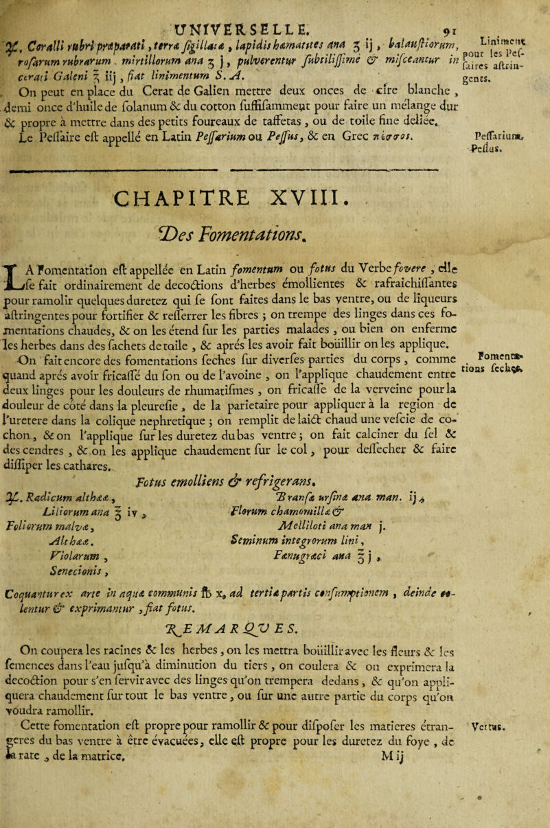 UNIVERSELLE. 91 Corâlli rubri prüp&dtî, terra fîgUlata , lapidh hématites and 3 ij, balaufiorum, r0forum rttbrarum . mmillorurn ana 3 j, pulverentur fnbtilijfmè or mifccantur in cirati Galeni 3 iij , fiat linimentnm $. A. On peut en place du Cerat de Galien mettre deux onces de cire blanche , demi once d'huile de folanum 8c du çotton fuffifamment pour faire un mélange dur & propre à mettre dans des petits foureaux de taffetas , ou de toile fine deliée* Le Peffaire eft appellé en Latin Pejfarinm ou Pejftu, 8c en Grec 7ii<rvos. CHAPITRE XVIII. 2)es fomentations. LA Fomentation eftappeliéc en Latin fomemnm ou fotus du Verbe foverc , elle fe fait ordinairement de decoétions d'herbes émollientes 8c rafraichifiantes pour ramolir quelques durerez qui fe font faites dans le bas ventre, ou de liqueurs àftringentes pour fortifier 8c reiferrer les fibres ; on trempe des linges dans ces fo¬ mentations chaudes, 8c on les étend lur les parties malades , ou bien on enferme les herbes dans des fachets de toile , 8c après les avoir fait bouillir on les applique. On fait encore des fomentations feches fur diverfes parties du corps, comme quand après avoir fricaffé du fon ou de l'avoine , on l’applique chaudement entre deux linges pour les douleurs de rhumatifmes , on fricafïe de la verveine pour la douleur de côté dans la pleurefie , de la pariétaire pour appliquer à la région de i'uretere dans la colique néphrétique ; on remplit de laiét chaud une vefeie de co¬ chon, 8c on l'applique fur les duretez du bas ventre; on fait calciner du fel 8c des cendres , 8c on les applique chaudement fur le col, pour deifecher 8c faire diiîiper les cathares. fotus emolliens & réfrigérant. Branfa urfina ana rr.an. ij^ iy . flortim chamomilUCT Adcllîloti aina mon j. Setninum integrorum Uni, Fanugraci atta q j OfL. Radlcum altbaa, Liliorum ana : fçlUrurn malva, Althaa. P'iolarum , Senecionis, deinde Coquanturex arte in a fus eommUnis fb x* ad tertia partis anfïniftionem Icntur & exprimantur 3fat fotus. F^EMARQJJ ES. On coupera les racines 8c les herbes, on les mettra boiiilliravec les fleurs 8c les femences dans l'eau jufqu'à diminution du tiers, on coulera 8c on exprimera la deco&ion pour s'en fervir avec des linges qu'on trempera dedans , 8c qu'on appli¬ quera chaudement fur tout le bas ventre, ou fur une autre partie du corps qu'on voudra ramollir. Cette fomentation efb propre pour ramollir 8c pour difpofer les matières étran¬ gères du bas ventre à être évacuées, elle eft propre pour les duretez du foye , de £ rate j de la matrice. M ij Linirraen* pour les Pef- faires aftrin- gencs. Peflariunt* -Pcfius. Fomenca» tioas fcchçfc Vetws.