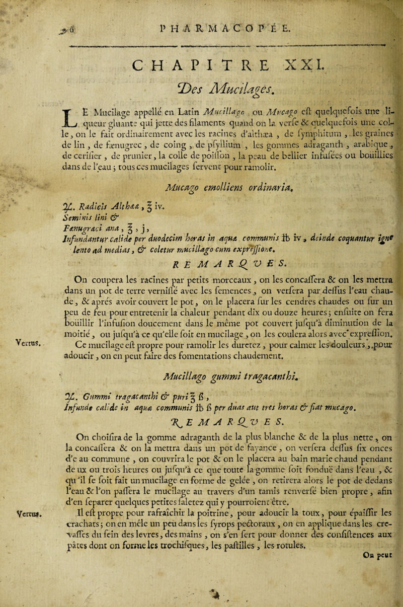Vertus. Vertu». CHAPITRE XXL Des Mucilages. LE Mucilage appelle en Latin Muci liage, ou Mvcago efl quelquefois une li¬ queur gluante qui jette des filaments quand on la verfe & quelquefois une col¬ le, on le fait ordinairement avec les racines d'althæa , de fymphitum , les graines de lin , de fænugrec , de coing , de pfyllium , les gommes adraganth , arabique de cerifier , de prunier, la colle de poillon , la peau de beliier infufées ou bouillies dans de beau ; tous ces mucilages fervent pour ramolir. Muca^o emolliens ordimria» e> OJL. Radicîs Althœa , | iv. Semlnis Uni & Fewugrœci ana, ^ , j, Jnfandantnr caïidc per duodecim horas in aewa conrmunls ib iv, deinde coquantur ign* lento ad médias, & coletnr mncillago curn exprejfiione. RE MAR.Q VE S. On coupera les racines par petits morceaux , on les concaifera ôc on les mettra dans un pot de terre vernillë avec les femences, on verfera par delllis beau chau¬ de , & apres avoir couvert le pot, on le placera fur les cendres chaudes ou fur un peu de feu pour entretenir la chaleur pendant dix ou douze heures ; enfuite on fera bouillir binfufion doucement dans le même pot couvert jufqu'à diminution de la moitié , ou jufqibà ce qu'elle foit en mucilage , on les coulera alors avec'exprefîîon.. Ce mucilageeft propre pour ramolir les duretez , pour calmer les douleurs.,..pour adoucir, on en peut faire des fomentations chaudement. ’ MucilUgo gummi tragacmthu 2Z. Gummi tragacanthi & puri3 $ , Jnfunde c ali de in aqua communis it> b per dans aut très horas & fiat mneago, F^E M A R ÇfiZ) E S. On choiirra de la gomme adraganth de la plus blanche Sc de la plus nette , on la concallera & on la mettra dans un pot de fayance , on verfera delîus fîx onces d'e au commune , on couvrira le pot & on le placera au bain marie chaud pendant de ux ou trois heures ou jufqu'à ce que toute la gomme foit fondue dans beau , & qu 'il fe foit fait un mucilage en forme de gelée , on retirera alors le pot de dedans beau & l'on palfera le mucilage au travers d'un tamis renverfé bien propre, afin d'en feparer quelques petites faletez qui y pourraien t être. Il efb propre pour rafraîchir la poitrine, peur adoucir la toux, pour épaifiir les crachats 5 on en mêle un peu dans les fyrops peétoraux , on en applique dans les crc- VafTes du fein des levres, des mains, on s'en fert pour donner des confidences aux pâtes dont on forme les trochifques, les paftilles , les rotules. Ou peut