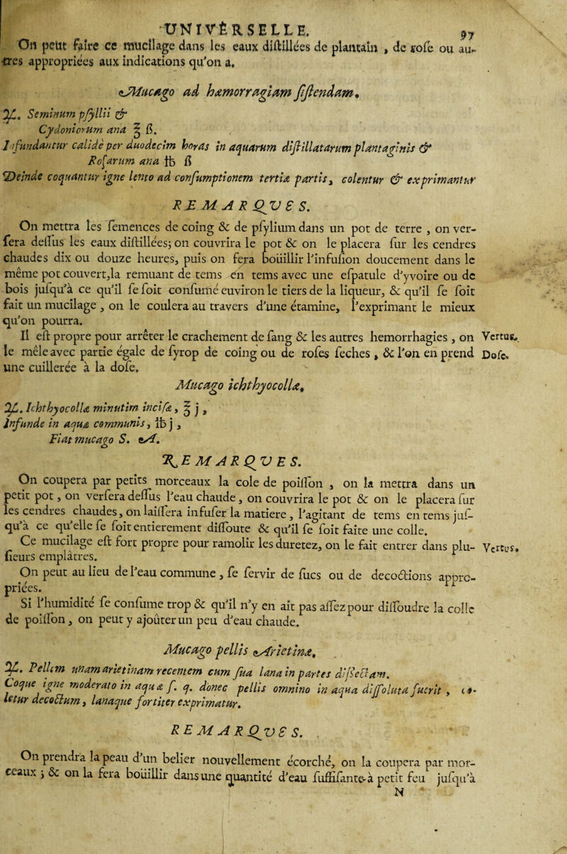 On peut Faire ce mucilage dans les eaux diftiüees de plantain , de lofe ou au» très appropriées aux indications qu’on a» <'JWucago ai hœmorragiam JJJîeniam. y , Seminum p/yllii & Cyâoniorurn ana ^ fi. lifundantur calide per duodcchn ho?as in aquarum dijlillatdnitn plantagînis & RcÇarum arm }fe fi ‘Deinde coquamur igné lento ad confumptionem tertid partis > colentur & ex primant ur R JE M A R QV S S. On mettra les femences de coing & de pfylium dans un pot de terre , on ver- fera delfus les eaux diflillées; on couvrira le pot 8c on le placera fur les cendres chaudes dix ou douze heures, puis on fera bouillir l’infufion doucement dans le même pot couvert,la remuant de tems tn tems avec une efpatule d’yvoire ou de bois juiqu’à ce qu’il fe ioit confirmé euviron le tiers de la liqueur, & qu’il fe foit fait un mucilage , on le coulera au travers d’une étamine, l’exprimant le mieux qu’on pourra. Il eft propre pour arrêter le crachement de fang 8c les autres hémorrhagies , on Vertus., le mêle avec partie égale de fyrop de coing ou de rofes feches , ôc l’on en prend Dofc„ une cuillerée à la dofe. Mucago ichthyocolUt OJL. Ichthyocolla minutim in ci fa, ^ j , Infnnde in aqute communis, ib j , Fiai mucago S. i/î. ‘KE M ARQV E S. On coupera par petits morceaux la cole de poiffon , on la mettra dans un petit pot, on verfera deffus l’eau chaude, on couvrira le pot 8c on le placera fur les cendres chaudes, on laiflera infufèr la matière, l’agitant de tems en tems j ni— qu a ce qu elle fe foit entièrement diffoute 8c qu’il fe foit faite une colle. Ce mucilage eft fort propre pour ramolir lesduretez, on le fait entrer dans plu- Vertus, (leurs emplâtres. r On peut au lieu de l’eau commune , fe fervir de fucs ou de décodions appro¬ priées. „ ' “ Si l’humidité fe confume trop & qu’il n’y en ait pas alfezpour diifoudre la colle de poilfon, on peut y ajoûterun peu d’eau chaude. Mucago yellis oMïîetînji, ^* Eelhm nnamarietinamreeemem cum fua lanain partes difîettam. Coque igné moderato in aqua f. q, donec pellis omnino in aqua dljfoluta fucrit , t *• ictur decodlurn, lanaque fortiter ex primat ur. RE M A R Qgv £ S. , * On prendra la peau d un belier nouvellement écorché, on la coupera par mor¬ ceaux j & on la îera bouillir dans une quantité d’eau fufxxfante-à petit feu jufqu’à N