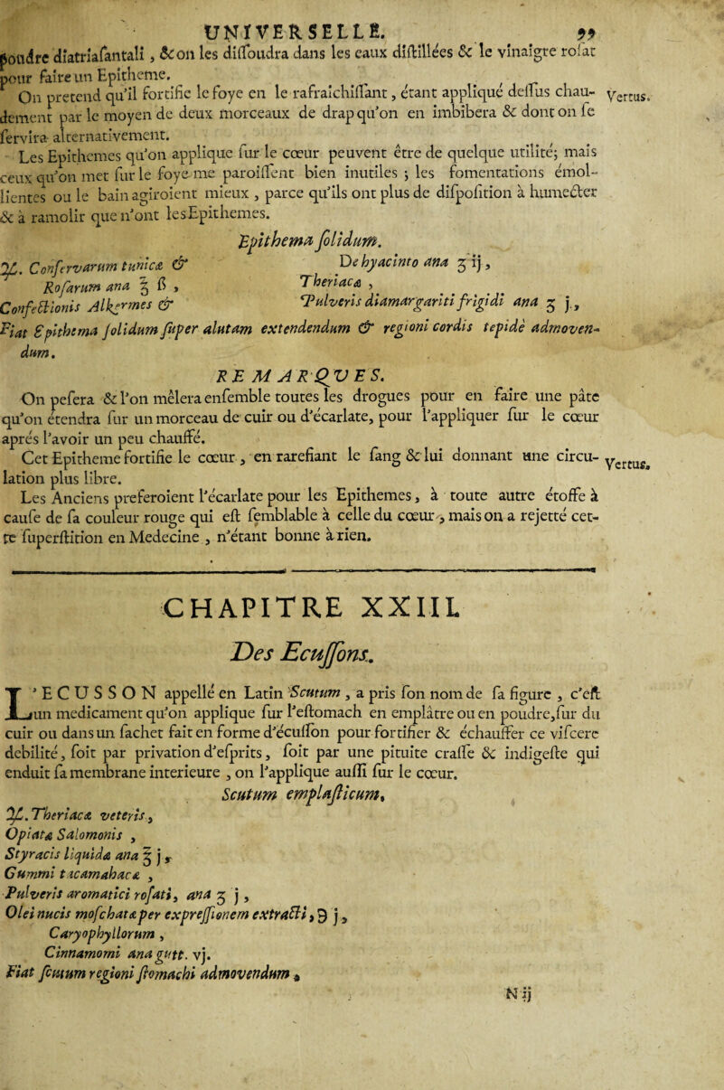 poudre diatriafantaii, &on les didbudra dans les eaux diftlllées 8c le vinaigre roiac pour faire un Epitheme. ^ f _ On prétend qu'il fortifie le foye en le rafraichidânt, étant appliqué deihis chau¬ dement par le moyen de deux morceaux de drap qu'on en imbibera &: dont on le fervira- alternativement. Les Epithemes quon applique fur le cœur peuvent être de quelque utilité; mais ceux qu'on met fur le foye me paroififent bien inutiles ; les fomentations émol¬ lientes ou le bain ao-iroient mieux , parce qu'ils ont plus de difpofition à humecter &à ramolir que n'ont le s Epithemes. Epithema folîdum. Conferv arum t unie £ & De hyaclnto ana g ij, Rofaram ana \ fi , T her lacs , Confettlonis Alênes & ‘Pulverls diamargarltlfrlgidl ana 5 j„ Plat Splthsma Jolidum foper alutam extendendum & regionl cordis tepidè admoven- dwn. RE M A R QV ES. Onpefera & l'on mêlera enfemble toutes les drogues pour en faire une pâte qu'on étendra fur un morceau de cuir ou d'écarlate, pour l'appliquer fur le cœur après l'avoir un peu chauffé. Cet Epitheme fortifie le cœur , en raréfiant le fang&lui donnant une circu¬ lation plus libre. Les Anciens preferoient l'écarlate pour les Epithemes, à toute autre étoffe à caufe de fa couleur rouge qui eft femblable à celle du cœur, maison a rejetté cet¬ te fuperflition en Medecine , n'étant bonne à rien. Il- _ _ ... - - - ■ -1 ■«■(J G* •!■■■ ■ <mm .11 Cftiwii'i I m> 1 ■ >■ - a ■ CHAPITRE XXIIL Des Ecujfons. L’ECUSSON appelle en Latin Scutum , a pris fon nom de fa figure , c'eff un médicament qu'on applique fur l'eflomach en emplâtre ou en poudre,fur du cuir ou dans un fachet fait en forme d'ecuflon pour fortifier 8c échauffer ce vifeere débilité, foit par privation d'efprits, foit par une pituite crade 8c indigefte qui enduit fa membrane intérieure , on l'applique aufli fur le cœur. Scutum empUJlicum% OjC. Tbtriaca veteyls, Opiau Salomonis , Styracls llcjuïda ana 5 j r Cumml t icamabaca , Pulverls aromatlci rofati, ana 3 j, Olei mets mofehataper cxprejfionern extrafti > 9 j 5 Caryophyllorum , Cinnamomi anagutt. vj. Etat femnm regionl flomachi admovendum » ' i Nij Vertus,