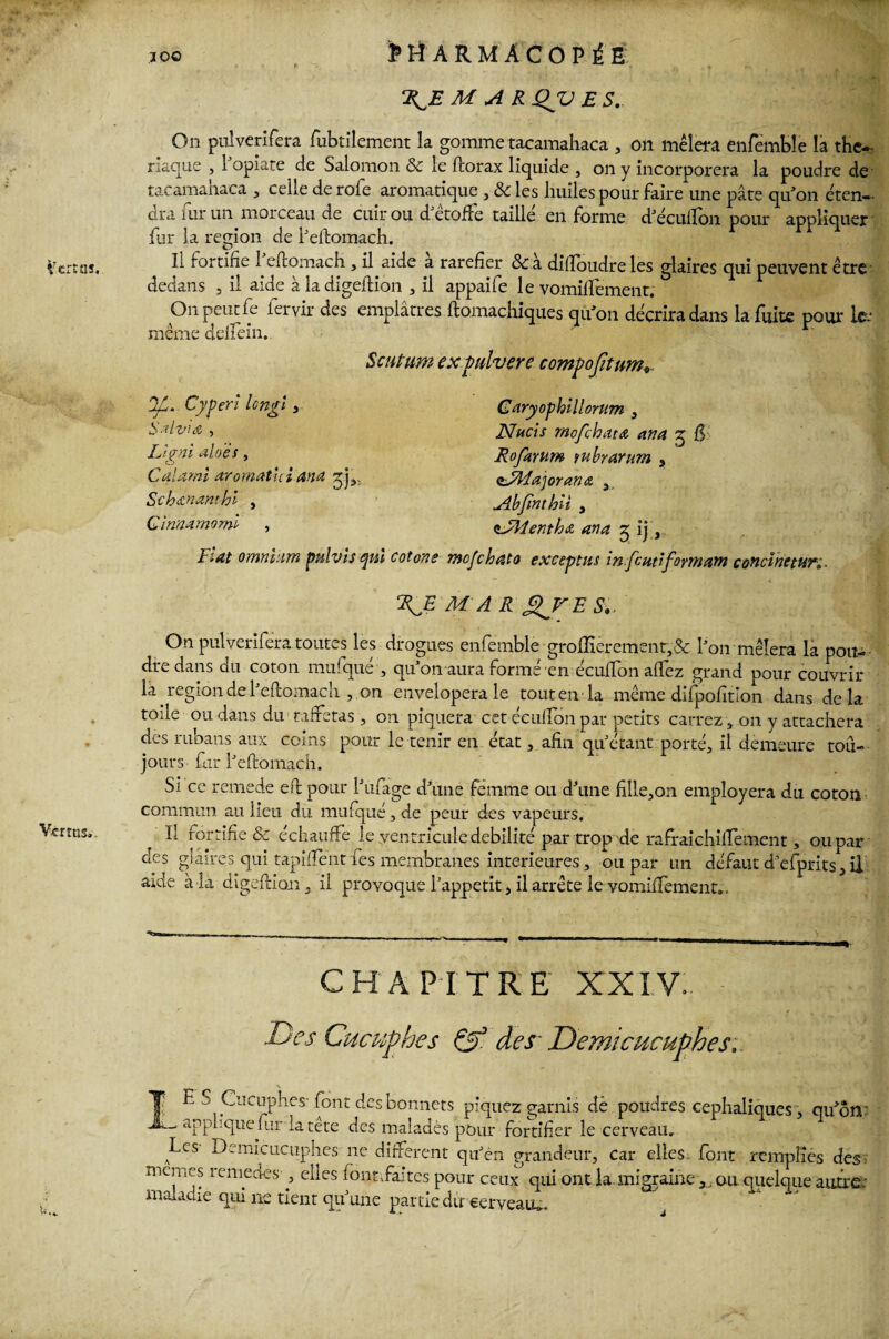 10© Verras. Verras. . PHARMACOPÉE R^E MAR Qjü E S. On pulverifera fubtilement la gomme tacamahaca , on mêlera enfemble la thé¬ riaque j 1 opiate de Salomon & le feorax liquide , on y incorporera la poudre de tacamahaca , celle de rofe aromatique , & les huiles pour faire une pâte qu’on éten¬ dra mr un. morceau de cuir ou d’étoffe taillé en forme d’écuifon pour appliquer fur la région de l’eftomach. Il fortifie l’eftomach, il.aide à raréfier &à diftoudre les glaires qui peuvent être- dedans , il aide àladigeftion , il appaife le vomiftêment. On peut fe fervir des emplâtres ftomachiques qu’on décrira dans la fuite pour Ice même cldfein. Scutum expdvere compojitum JfJ. Cyperl long! , Salv'w , IJ a ni allés, o Cal ami aromatui an a Schanamhi , Cinnamomi , Fiat omnium pulvis qui cotons Garyophillomm , Nucis mofehata an a g Rofarum tubrarum , <tsMa]oran<z 3 Abjinthii , <'JHenthA ana 5 ij, o/c ha ta exceptas in fcuti formant concïnetur,. KE M A R f^VE 51.. On pulverifera toutes les drogues enfemble ■groffièremenr,& l’on mêlera la pou-- dre dans du coton mufqué , qu’011 aura formé en écuffon alfez grand pour couvrir là. région de l’eftomach , on envelopera le tout en la même difpofîtion dans delà toile ou dans du taffetas, on piquera cet éeulfon par petits carrez , on y attachera des rubans aux coins pour le tenir en état, afin qu’étant porté, il demeure tou¬ jours fur l’eftomach. Si ce remede eh pour l’ufage d’une femme ou d’une hile,on employera du coton commun au lieu du mufqué, de peur des vapeurs. Il fortifie & échauffe le ventricule débilité par trop de rafraichilfement, ou par des glaires qui tapîhbnt fes membranes intérieures, ou par un défaut d’efprits, il aide à la digeftion, il provoque l’appetit, il arrête le vomiffement.. CHAPITRE XXIV. Des Cucuphes ffj des~ Demicucuphes: IE S Cucuphes-font des bonnets piquez garnis dè poudres céphaliques , qu’on ' applique fur la tete des malades pour fortifier le cerveau. Les Demicucuphes ne different qu’en grandeur, car elles font remplies des memes remedes , elles lent,faites pour ceux qui ont la. migraine ,, ou quelque antre- maladie qui ne tient qu’une partie dircerveau*. y