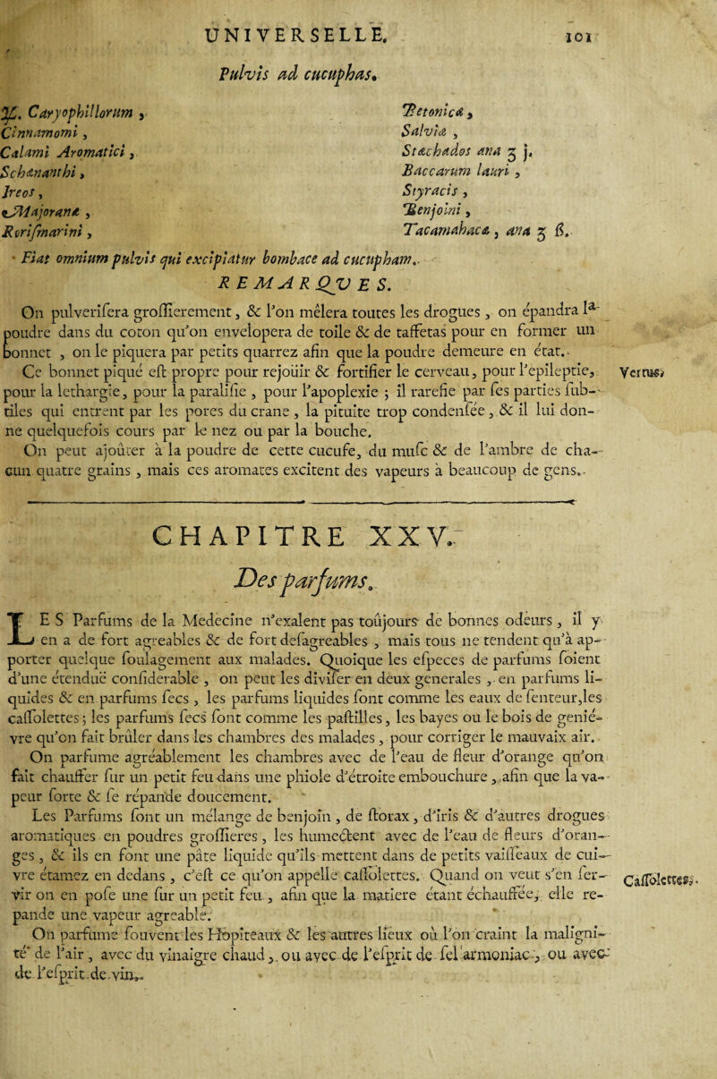 Vulvîs ad cucuphas. %„ Cdryophïllorum y Çlnnamomi, CaUmi Aromatici, Sch anant hi, Jreos , fJHajoran*, Rmfrnarini, 'detomcd y Salvia , Stdtchddos ana 3 j, Baccarum lattri, Styracis , rBenjolni, TacamdhacA} 4V4 £ fl. • jFitf? omnium puhis qui exclpîatur bombace ad cucupham.. R E MAR QV E S. O11 pulverifera grofîierement, & l'on mêlera toutes les drogues, on épandra la' poudre dans du coton qu'011 envelopera de toile 8c de taffetas pour en former un bonnet , on le piquera par petits quarrez afin que la poudre demeure en état.. Ce bonnet piqué eft propre pour réjouir 8c fortifier le cerveau, pour l'epileptie, pour la léthargie, pour la paralifie , pour l'apoplexie 5 il raréfié par fes parties fub—- tiles qui entrent par les pores du crâne , la pituite trop condenfée , 8c il lui don¬ ne quelquefois cours par le nez ou par la bouche. On peut ajouter à la poudre de cette cucufe, du mufe 8c de l'ambre de cha¬ cun, quatre grains , mais ces aromates excitent des vapeurs à beaucoup de gens.- CHAPITRE XXV; Des parfums, LE S Parfums de la Medecîne îTexalent pas toujours de bonnes odeurs , il y en a de fort agréables 8c de fort defagreables , mais tous ne tendent qu'à ap¬ porter quelque foulagement aux malades. Quoique les efpeces de parfums foient d'une étendue confîderable , on peut les diviîer en deux generales , en parfums li¬ quides 8c en parfums fecs, les parfums liquides font comme les eaux de fenteur,les caffolettes; les parfums fecs font comme les paftiltes, les bayes ou le bois de geniè¬ vre qu'on fait brûler dans les chambres des malades, pour corriger le mauvaix air. O11 parfume agréablement les chambres avec de l'eau de fleur d'orange qu'on fait chauffer fur un petit feu dans une phiole d'étroite embouchure,,afin que la va¬ peur forte 8c (e répande doucement. Les Parfums font un mélange de benjoin, de ftorax, d'iris 8c d'autres drogues aromatiques en poudres groflieres , les humeétent avec de l'eau de fleurs d'oran¬ ges , 8c ils en font une pâte liquide qu'ils mettent dans de petits vaiffeaux de cui¬ vre étamez en dedans , c'efl: ce qu'on appelle caflolettes. Quand on veut s'en fer- vir on en pofe une fur un petit feu , afin que la matière étant échauffée,, elle ré¬ pande une vapeur agréable. On parfume fouvent les Hopiteaux 8c les autres lieux où l'on craint la maligni¬ té' de l'air, avec du vinaigre chaud r. ou avec de l'efprit de fel armoniac-, ou avec-' de l'efprit-de-viru- VerniSi* CafToIccses,.