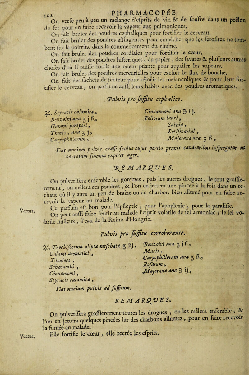 ÏC£ ? PHARMACOPÉE de fer pour en faire recevoir la vapeur aux pulmomquës. On fait brûler des poudres céphaliques pour fortifier le cerveau, On fait brûler des poudres aftingentes pour empêcher que les fçrofitez jmtom* beat fur la poitrine dans le commencement du rhume. On fait brûler des poudres cordiales pour fortifier le cœur. On fait brûler des poudres hifteriques , du papier , des favares 8c plufieurs autres choies- d'où il p ni fie fortir une odeur puante pour appaifer les vapeurs. On fait brûler des poudres mercurielles pour exciter le flux de bouche. On fait des fachets de fenteur pour réjouir les mélancoliques & pour leur for- tifler le cerveau, on parfume auffi leurs habits avec des poudres aromatiques. Tulvis pro fuffitu cephalico. ^ Styracis calamité B enjoint ana 3 j fl,, Gmnvii j uni péri, Thuris , and 3 j , Caryophiliorum Cinnarnomi Ma 9 1 j, Foliomm lauri.t Salvit 1 Rorifrnarini , Majorant ana 3 fl , Fiat omnium pdvls crajfmfculus eu jus portio prunis candenrïbus infpergam ut odvraturn fnmurn expiret œger. %£ MARQV E S. On pulverifera enfemble les gommes , puis les autres drogues , le tout groiîie- rement, on mêlera ces poudres s & l'on en jettera une pincée à la fois dans un re¬ chaut où il y aura un peu de braize ou de charbon bien allumé pour en faire re¬ cevoir la vapeur au malade Tulvis pro fuffitu corroborante. Trochifcorum alipU mefehatœ 3 iij, 'Benz.oim ana 3 j fl, Cdami aromattei, Macis* XUoaloes , Caryophiliorum ana 3 fl., Scbananthi , Rofarurn > . Cinnarnomi, > Majorant ana 9 ij^ Styracis calamité , Fiat omnium ppilvis ad fuffitum. REMARQVES, On pulverifera eroffieremem toutes les drogues , on les mêlera enfemble , & l'on en jettera quelques pincées fur des charbons allumez, pour -en faire recevou la fumée au malade. Elle fortifie le cœur, elle recrée les efprits. Vertus,