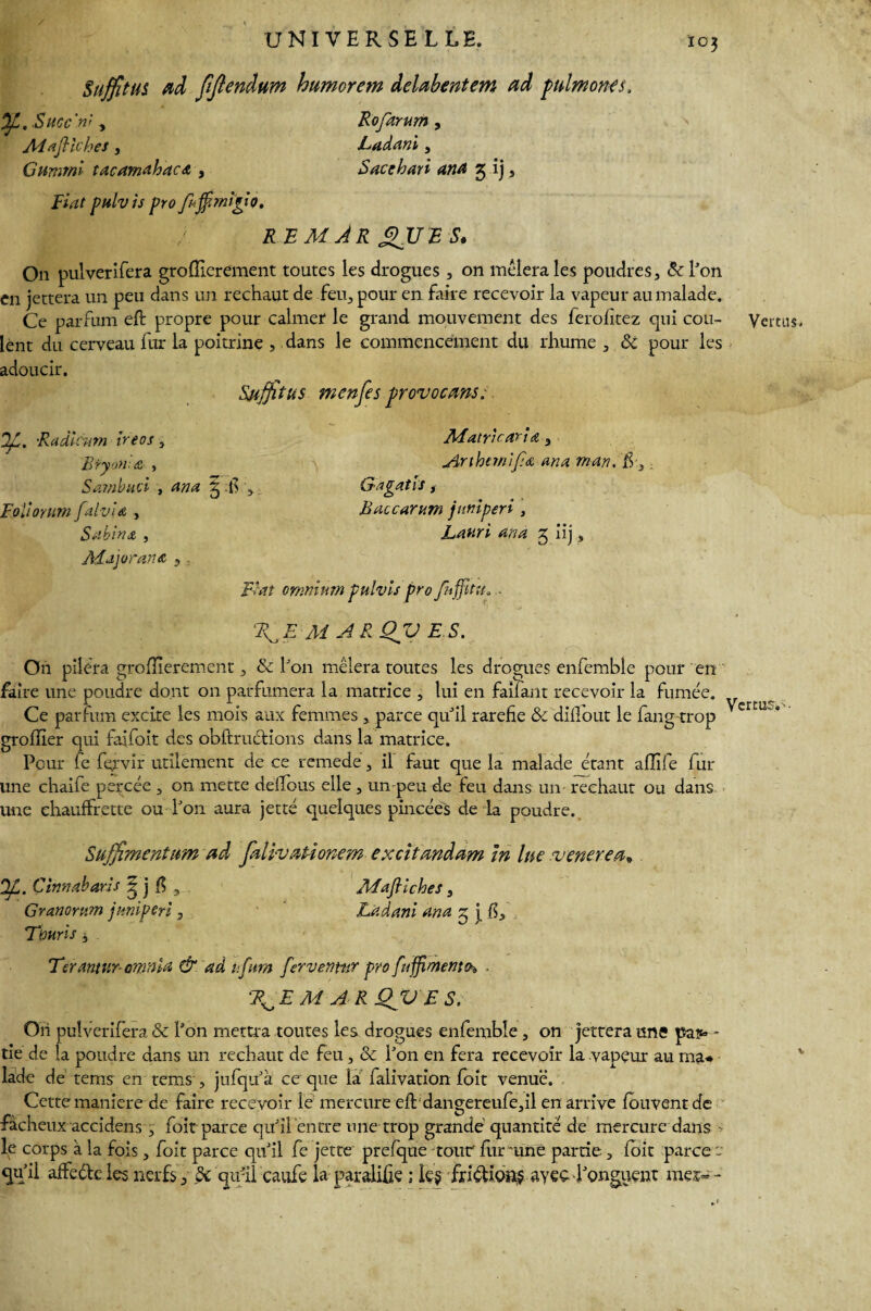 Suffît US ad fificndum humorem delabentem ad ptdmoncs. Of, .Sucent y Rofarum , Aiaftiches, jLadani, Gumml tacamahacA , Sacchari ana 2; ij , Fiat pulvis pro fajfmigio. REMARQUES. On pulverifera groffierement toutes les drogues , on mêierales poudres , & l'on en jettera un peu dans un rechaut de feu, pour en faire recevoir la vapeur au malade. Ce parfum eft propre pour calmer le grand mouvement des ferofitez qui cou¬ lent du cerveau fur la poitrine , dans le commencement du rhume , & pour les adoucir. Suffîtus menfes provocant. SlL. Radiènm ireos, Bryon & , Sambud , ana g $ y Foiiorum falvia , Sabina , Majorant, 5 Matricaria } Anbemlfa ana mari. ff, , Gagatis, Baccarum jnniperi , Lanri ana 5 iij, Fiat omnium pulvis pro fnffitv* . M A R QV ES. On pilera groffierement , & l'on mêlera toutes les drogues enfembie pour en faire une poudre dont on parfumera la matrice , lui en faîfant recevoir la fumée. Ce parfum excite les mois aux femmes , parce qu'il raréfié & dilfout le fang trop greffier qui faifoit des obftructions dans la matrice. Peur fe fejvir utilement de ce remede, il faut que la malade étant affile fur une chaife percée , on mette deffous elle , un peu de feu dans un rechaut ou dans une ehauffrette ou l'on aura jetté quelques pincées de la poudre. Suffîmentum ad falivationem excitandam In lue ■venerea» OJL . Çimabarîs ? j fi s MaJHches, Granomm jnniperi, ' JLadani ana g j fi, 'Tmris y Terantur- omnia & ad nfum fer vernir pro fujfimentih R^EM A RQJV ES. On pulverifera & l'on mettra toutes les drogues enfembie , on jettera une pa?> - tîe de la poudre dans un rechaut de feu, & l'on en fera recevoir la vapeur au ma* lade de tems en rems , jufqu'à ce que la falivation foit venue. Cette maniéré de faire recevoir le mercure efbdangereufe,il en arrive fouventde fâcheux accidens , foit parce qu'il entre une trop grande quantité de mercure dans - le corps à la fois, foit parce qu'il fe jette prefque tour fur une partie, foit parce qu'il affede les nerfs, de qu'il caufe la paralifie ; le$ fridions ayeç l'onguent me?- - Vertus-