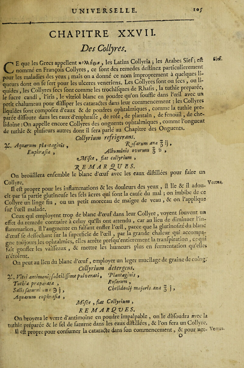 CHAPITRE XXVII. Des Collyres. Siet. Aqtiarum plantaginis , Euphrafu , CE que les Grecs appellent uo^^et, les Latins Collyria; les Arabes Sie , e nommé en François Collyres, ce Font des remedes deftinez particulièrement pour les maladies des yeux ; mais on a donné ce nom improprement à quelques li¬ queurs dont on fe fert pour les ulcérés veneriens. Les Collyres font ou lecs> ou, 1- quides , les Collyres fecs font comme les trochifques de Rhafis, la tuthie préparée, le fucre candi , l'iris , le vitriol blanc en poudre qu’on louffle dans oeil avec un petit chalumeau pour dilïiper les catara&es dans leur commencement : les Co yres liquides font compofez d’eaux & de poudres ophtalmiques , comme la tut ic pie- parée difloute dans les eaux d’euphraife , de rôle, de plantain , de fenouil, e c ic- lidoine :On appelle encore Collyres des onguents ophtalmiques, comme onguent de tuthie & plufieurs autres dont il fera parlé au Chapitre des Onguents. Collyrium réfrigérons. Rjfarum an a %'1) • Albuminis Quorum ^ fi » aJSJdîfce , fat collyrium , 7^E MARQUES. On brouillera enfemble le blanc d'œuf avec les eaux diftillées pour faire un Collyre. ,, •. o m j VeitR-S- Il eft propre pour les inflammations & les douleurs des yeux , il lie & il adou¬ cît par fa partie glutineufe les Tels âcres qui font la caule du ma ; on îm i e e ce Collyre un lingefin , ou un petit morceau de maigre de veau , & on 1 applique fut' l’œil malade. r Ceux qui employait trop de blanc d’œuf dans leur Collyre, voyent fouvent u effet du remede contraire à celuy qu’ils ont attendu , car au lieu de diminuer , m- flammarion, il l'augmente en faifant enfler l’œil, parce que la glutmofitedu blanc d'œuf fe delfcchant fur la fuperficie de l'œil , par la grande chaleur qui accompa¬ gne toujours les ophtalmies, elles arrête prefqu'entierement la tranfpiratton , ceqm fait confier les vailteaux , & mettre les humeurs plus en fermentation qu elles n’étoient. , , .. , • j * ■ On peut au lieu du blanc d'œuf, employer un léger mucilage de graine de coin g. Collyrium detergens. Vitri antirnoni]fubtiliffmepuluerati, cPlantagms , Tuth' <e préparât & , R ofar uni , ^ Salis faturni ,n i 9 j , Chclidonij majoris-atta 5 j, Am arum euphrafa , Mifce , fiat Collyrium , RE MARQVES. On broyera le verre d’antimoine en poudre impalpable , on le düfoudra avec la tuthie préparée & le fel de faturne dans les eaux diftillées, & l’on fera un Collyre. Il eft propre pour confumer la catarade dans fon commencement, & pour net- Vertus