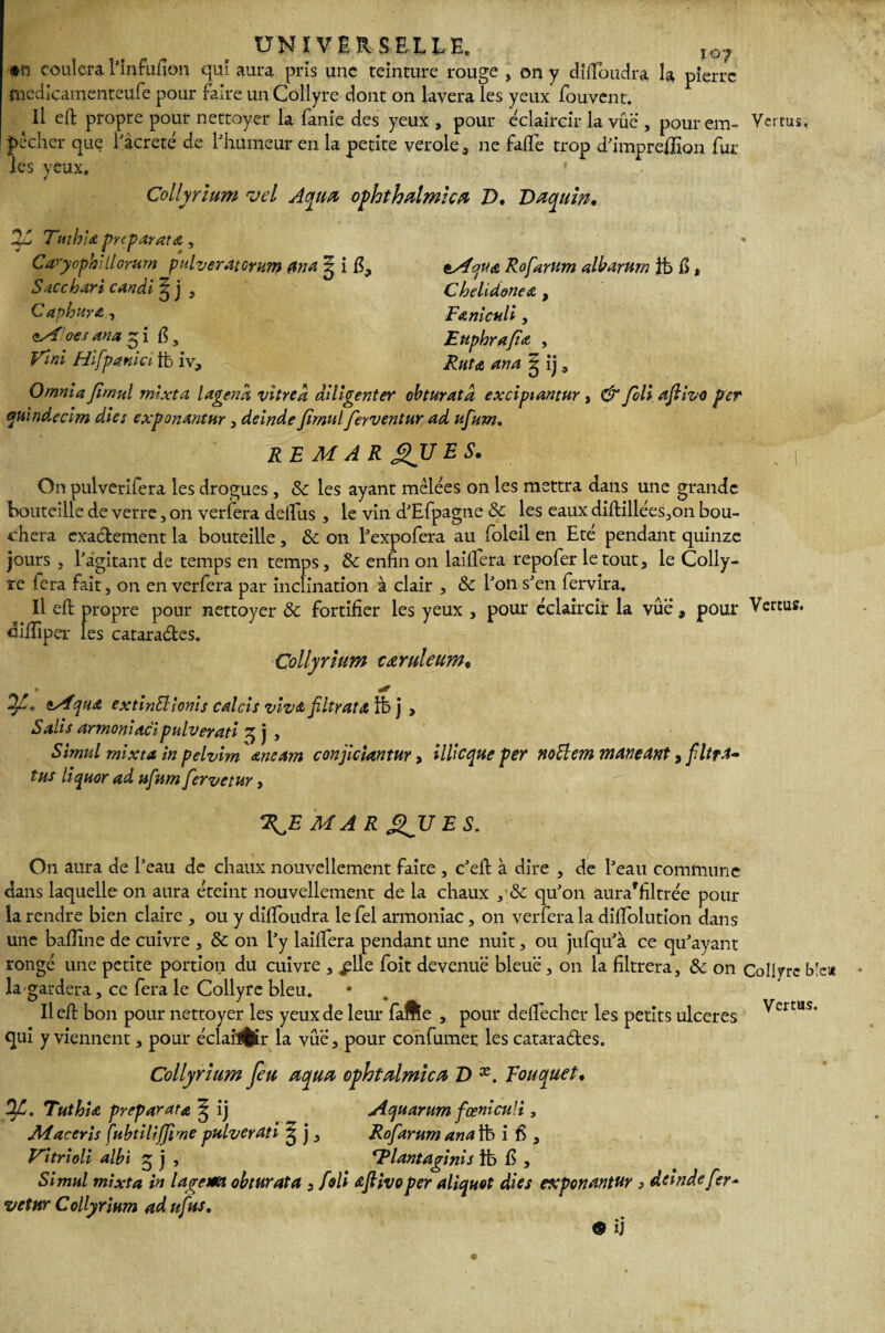 IOJ *n coulera l'infuiion qui aura pris une teinture rouge , on y dififoudra la pierre rnedlcamenteufe pour faire un Collyre dont on lavera les yeux fouvent. Il eft propre pour nettoyer la fanie des yeux , pour éclaircir la vue , pour em¬ pêcher que l’âcreté de l'humeur en la petite verole, ne fade trop d’imprefiion fur¬ ies yeux, * Collyrium vel Aqua ophthalmica T>. Faquin. 2S Tmhia preparatœ , C'aryopblilomm pulveratcrum ana ^ i fi, Saccbari candi ^ j , Capbura , çM’oes an a g i fi, Vint Hifpanici tfe iv. Vertus, tAqua Rofarum albarum ib fi , Chelidonea , Fa nieuli, Eupbrafa , Rut a ana g ij, Omnia firnul mixta lagena vitred diligenter obturatd excipiantur , & foli afiivo per quindecim dîes exponantur, deinde Jirnul ferventur ad ufum. R E MAR SJJ ES. ‘‘ I On pulverifera les drogues, 8c les ayant mêlées on les mettra dans une grande bouteille de verre, on verfera delfus , le vin d’Efpagne 8c les eaux diftillées3on bou¬ chera exactement la bouteille, 8c on l’expofera au foleil en Eté pendant quinze jours , l’agitant de temps en temps, 8c enfin on laififera repofer le tout, le Colly¬ re fera fait, on en verfera par inclination à clair , 8c l’on s’en fervira. Il efl: propre pour nettoyer 8c fortifier les yeux , pour éclaircir la vue , pour Vertus, diffiper les catara&es. Collyrium caruleum. * oMqua extinüionis calcis viv& filtrat & lb j , Salis armoniaci pulverati 3 j , Simul mixta in pelvim aneam conjiciantur, illicque per noÜem maneant, filtré tus liquor ad ufum fervetur, MA R gJJES. On aura de l’eau de chaux nouvellement faite , c’eft à dire , de l’eau commune dans laquelle on aura éteint nouvellement de la chaux ,'8c qu’on aura'filtrée pour la rendre bien claire , ou y dififoudra le fel armoniac, on verfera la dilfolution dans une badine de cuivre , 8c on l’y laififera pendant une nuit, ou jufqu’à ce qu’ayant rongé une petite portion du cuivre , jplle foit devenue bleue , on la filtrera, 8c on Collyre b la gardera, ce fera le Collyre bleu. lied bon pour nettoyer les yeux de leur fafte , pour deflfechcr les petits ulcérés Vertus qui y viennent, pour éclailfcr la vue, pour confirmer les cataradles. Collyrium feu aqua ophtalmies Z> x. Rouquet. Ofi. Tuthia préparât a ^ ij Aquarum fœniculi, Maceris Çubtiliffime pulverati ^ j, Rofarum ana tb if, Vitrioli albi 3 j , <rPlantaginis ib fi , Simul mixta in lagem obturât a , foli afiivo per aliqnot die s export antur > deinde fer* vetnr Collyrium adufius. © ij