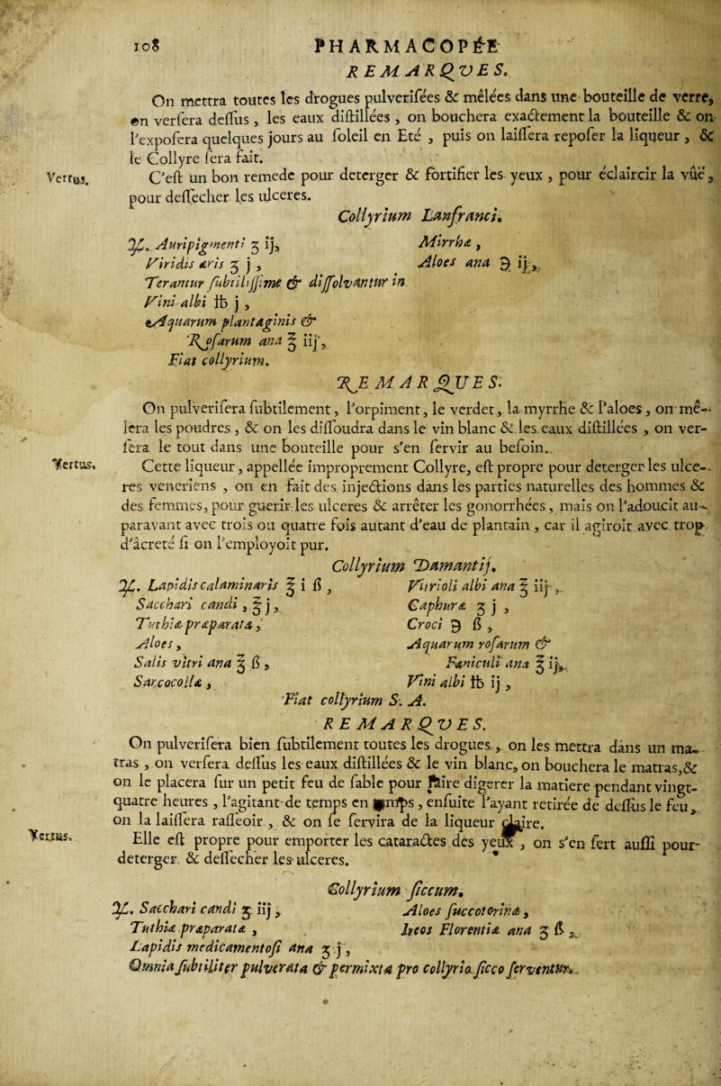 On mettra toutes les drogues pulverifées 8c mêlées dans une bouteille de verre, en verfera deflus , les eaux diftillées , on bouchera exadement la bouteille & on l’expofera quelques jours au foleil en Eté , puis on laiifera repofer la liqueur , ôc te Collyre fera fait. Ceft un bon remede pour deterger & fortifier les yeux , pour éclaircir la vue , pour deftecher les ulcérés. Collyrium Eanfrancu y. Aurlpigmentî ^ îj, Mirrha , yïriâts dï'is 5 j , Aloes and 3| ijra, Tcramur fhbtilijjime & dijfolvdntur in Fini albi fb j , tAytanm plant aginis & 7{j>farum an a ^ iij*. Fiat collyrium. fRJd MAR J2JTE Si On pulverifera fubtilement, l’orpiment, le verdet , la myrrhe & l’aloes , on mê¬ lera les poudres , & on les diftoudra dans le vin blanc Si.les, eaux diftillées , on ver- lera le tout dans une bouteille pour s’en fervir au befoin.. Cette liqueur , appellée improprement Collyre, eft propre pour deterger les ulcé¬ rés v.eneriens , 011 en fait des, injections dans les parties naturelles des hommes 8c des femmes, pour guérir les ulcérés & arrêter les gonorrhées, mais on l’adoucit au¬ paravant avec trois ou quatre fois autant d’eau de plantain, car il agiroit ayec trop d’âcreté h on l’employoit pur. If.. Lapidis caldrninavis Sdcchari candi, 9 j 3 Tnthia praparata, Aloes, Salis vitri an a 3 fi, Sar.cocoiU 3 Collyrium Dummtï], i fi , Fhrioli albi ana ^ iij- Caphnra g j a Croci 9 fi , Aquarum yofantm & Faniculi ana ^ ij8. Fini albi tb ij , 'Fiat collyrium S. A. RE M ARQjVES. On pulverifera bien fubtilement toutes les drogues, on les mettra dans un ma. tras , on verfera deftus les eaux diftillées 8c le vin blanc, on bouchera le matras,& on le placera fur un petit feu de fable pour ftire digsrer la matière pendant vingt- quatre heures , l’agitant-de temps en ^mps, enfuite l’ayant retirée de ddfusle feu* on la laiiîera rafteoir , 8c on fe fervira de la liqueur ^ire. Elle eft propre pour emporter les catarades des yeux , on s’en fert auflî pour deterger & delfecher les ulcérés. Collyrium ficcum, OJL. Saccharl candi j iij , Aloes fuccotoyina, Tuthu praparatœ , Jreos Florentin ana g fi 2 Lapidis medicamentoji ana ^ j, Qmniafubiiliter pulvcrata Crpermixtd pro collyrio. ficco ferventur>.