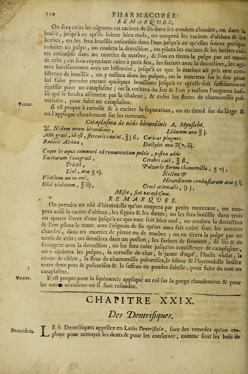 I Vertus. DentriHci'a. 110 PH A R MACO Pi I R E A4 ARQUES, On fera cuire les oignons ou racines de lis dans les cendres chaudes, ou dans k braue , julqu'a ce qu'ils foient bien mois, on coupera les racines dalthæa & les herbes , on les fera bouillir enfemble dans Peau jufqu' à ce qu'elles foient prefquc îeduites en pulpe , on coulera la décoction , on pilera les racines & les herbes cui¬ tes enlemole dans un mortier de marbre, & l'on en tirera la pulpe par un tamis C C\m rcra cePen,^ant cuire à petit feu, les farines avec la deco&ion, les a.oL lC inCjTmunt aVCC Uîî bA?OLt1?’5 iLl^clu a ce 4UC Iû matière ait pris une con- hltence de bouillie , on y mêlera alors les pulpes, on la remettra fur le feu pour lui fcire prendre encore quelques bouillons jufqu'à ce qu'elle foit fuffifamment cpaiiïie pour un cataplafme ; on la retirera du feu & l'on y mêlera l'onguent bah- hc qui le fondra aifement par la chaleur , & enfin les fleurs de chamSmiUc pul¬ vérisées , pour faire un cataplafme. F Il eft propre à ramolir & à exciter la fupuration, on en étend fur du linge ôc on 1 applique chaudement fur les tumeurs. ^ CœtapUfma de nido hirtmdinh A. Mynficht ^ unurn hlrnndinis , Z/fiW tm 5 j. Albigr&ci ,idefit fier cons canini ,gj fi. Car le as pin ânes. ô Radias . r** cr / hkt ••• 3 Dactylos an a 2\£o. nj^ Cocjue in aqua commuai ad remanentlam pultls , pojlea adde Cerebri catl, | fi } *1*nlveris forum chamomilla , Z y] NoUua & Hlrundinum combuftarum an a z ii. Croci orientalis, 9 j, ° ' 414if ce j fat eat aplafma. RE M A R £fz> E S On prendra un nid çHurondeUe qu’on coupera par petits morceaux, on cou¬ pera auffi la racine d althæa, les figues & les dattes ; on les fera boiiillir dans trois tm quatre livres d eau ,ufqua ce que tout foit bien mol, on coulera la decoéKon f 1 °,n P1 j‘a Ie marc av.cc l o‘gpon Us qu'on aura fait cuire fous les cendres chauaes , dans un mortier de pierre ou de marbre ; on en tirera la pulpe par „„ tamis de crm : on demelera dans un poêlon , les farines de froment, de lin & de amugrec avec la decodion , on les fera cuire jufqu'en confiftence de cataplafme on y ajoutera les pulpes la cervelle de chat, le jaune fojrf, l'huile violât, £ Cl ..te de chien , la fleut de chamomille pulverifez.le hibou & l'hyrondelle brûlez entre deux pots & pulverifez & le faffran en poudre fubtile, pour faire du tout un ca.tâpiâ.imc. Il eft propre pour la Iqumancie appliqué au col fur la gorge chaudement & pour les autres occafions ou il faut refoudre. * Earlnarum fanugr&ci, Trltici, Uni, an a q vj. Vitellum un 'us ovl, GUI vioUntrn , iij, CHAPITRE XXIX. Des Dentrifiques. LE S Dentrifiques appeliez en Latin Dentrifcia , font des remedes qu'on em¬ ployé pour nettoyer les dents 8c pour les conferver, comme font les bois de