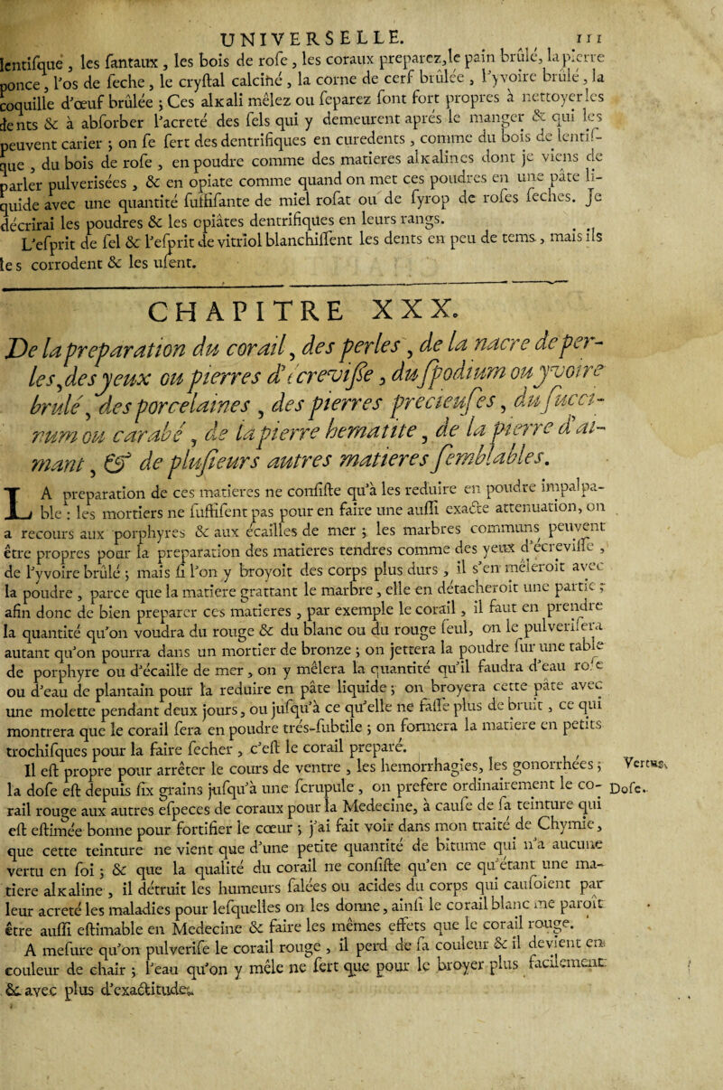 lentifqué , les fantaux , les bois de rofe , les coraux preparez,le pain bruie, la pierre ponce , l'os de feche, le cryftal calcifié , la corne de cerf brûlée , l'yvoire brûlé, la coquille d'œuf brûlée ; Ces akali mêlez ou feparez font fort propres à nettoyer les ients & à abforber l'acreté des fels qui y demeurent après le manger & qui les peuvent carier ; on fe fert des dentritiques en curedents, comme du bois de lentif- que , du bois de rofe , en poudre comme des matières akalincs dont je viens de parler pulvérisées , 8c en opiate comme quand on met ces poudres en une pâte li¬ quide avec une quantité futfifante de miel rofat ou de fyrop de rôles feches. je décrirai les poudres 8c les epiâtes dentrifiques en leurs rangs. L'efprit de fel 8c l'efprit de vitriol blanchiment les dents en peu de tems , mais ils le s corrodent 8c les ufent. CHAPITRE XXX. De la préparation du corail, des perles , de la nacre depo - le s,de s y eux gu pierres dbtcrevijse ^ dufpodium ouyecotre brûlé, des porcelaines , des pierres precteufes, dufucci- vum ou carabe , de ta pierre hématite 3 de la pierre d ai¬ mant , de plufieurs autres matières femblables. L A préparation de ces matières ne confifte qu'à les réduire en poudre impalpa- _ . ble : les mortiers ne fuffifent pas pour en faire une auffi exade atténuation, on a recours aux porphyres 8c aux écaillés de mer ; les marbres communs peuvent être propres pour la préparation des matières tendres comme des yeux d ecrevilie , de l'y voire brûlé ; mais fi l'on y broyoit des corps plus durs ^ il s'en méieroit avec la poudre , parce que la matière grattant le marbre, elle en détacheroit une partie r afin donc de bien préparer ces matières , par exemple le corail, il faut en prendre la quantité qu'on voudra du rouge 8c du blanc ou du rouge feul, on le pulvenfera autant qu'on pourra dans un mortier de bronze ; on jettera la poudre fur une table de porphyre ou d'écaille de mer, on y mêlera la quantité qu'il faudra d'eau ro. c ou d'eau de plantain pour la réduire en pâte liquide j- on broyera cette pâte avec une molette pendant deux jours, ou jufqu’a ce qu elle ne fafle plus de bnnt, ce qui montrera que le corail fera en poudre tres-fubtile ; on formera la matière en petite trochifques pour la faire fecher , c'eft le corail préparé. , Il eft propre pour arrêter le cours de ventre , les hémorrhagies, les gonorrhées ;• la dofe eft depuis fix grains jufqu'à une fcrupule , on préféré ordinairement le co¬ rail rouge aux autres efpeces de coraux pour la Medeeine, a caufe delà teintum qui eft eftimée bonne pour fortifier le cœur •, j'ai rait voir dans mon traite de Chymie, que cette teinture ne vient que d'une petite quantité de bitume qui n a aucune vertu en foi ; 8c que la qualité du corail ne confifte qu'en ce qu'étant une ma¬ tière akaline , il détruit les humeurs falées ou acides du corps qui caufoient par leur acreté les maladies pour lefquelles on les donne, ainfi le corail blanc me paient être auffi eftimable en Medeeine 8c faire les mêmes effets que le corail rouge. A mefure qu'on pulverife le corail rouge , il perd de fa couleur & il devient en couleur de chair ; l'eau qu'on y mêle ne fert que pour le broyer plus facilement: 8c avec plus d'exactitude,. Yertss^ Dofe.