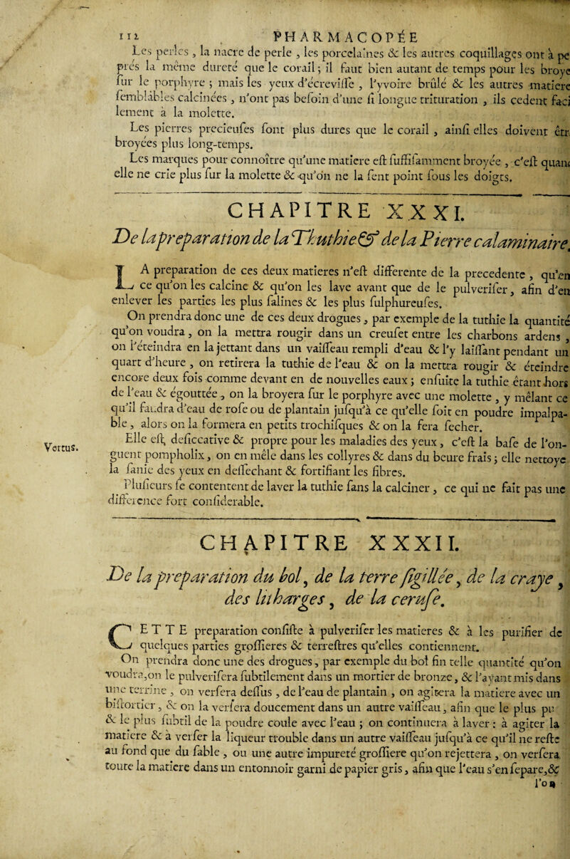 Les perles , la nacre de perle , les porcelaines ôc les autres coquillages ont à pe fiir le porphyre ; mais les yeux d Acre ville , l'yvoire brûlé ôc les autres matière fembîâbles calcinées, n'ont pas befoin d'une li longue trituration , ils cedent faej lement à la molette. Les pierres precieufes font plus dures que le corail , ainfi elles doivent êtr broyées plus long-temps. Les marques pour connoître qu'une matière eft fuflfifamment broyée , c'eft quan< elle ne crie plus fur la molette ôc -qu'on ne la lent point lous les doigts. CHAPITRE XXXT * : De lapréparation de la ThuthieÇf delà Pierre calaminaire, LA préparation de ces deux matières n'eft differente de la precedente , qu en ce qu'on les calcine ôc qu'on les lave avant que de le pulverifer, afin d'en enlever les parties les plus falines & les plus fulphureufes. On prendra donc une de ces deux drogues , par exemple de la tuthie la quantité qu’on voudra, on la mettra rougir dans un creufet entre les charbons ardens , on l'éteindra en la jettant dans un vailfeau rempli d'eau ôc l'y laiffant pendant un quart d'heure , on retirera la tuthie de l'eau ôc on la mettra rougir & éteindre encore deux fois comme devant en de nouvelles eaux ; enfuite la tuthie .étant hors de l'eau ôc égouttée, on la broyera fur le porphyre avec une molette , y mêlant ce qu'il faudra d'eau de rofeou de plantain jufqu'à ce qu'elle foit en poudre impalpa¬ ble , alors on la formera en petits trochifques & on la fera fecher. Elle eft, deficcative ôc propre pour les maladies des yeux, c'eft la bafe de l'on¬ guent pompholix, on en mêle dans les collyres ôc dans du beure frais ; elle nettoyc la fauie des yeux en défichant &: fortifiant les fibres. _ f luficurs le contentent de laver la tuthie fans la calciner, ce qui ne fait pas une diftei en ce fort confiderable. - ---— -- 1 -—* ■ ■ -—» m CHAPITRE XXXII. De la préparation du bol, de la terre fîgillée, de la craje y des lu barges, de la cerufe. CETTE préparation confifte à pulverifer les matières ôc à les purifier de quelques parties groflîeres ôc terreftres quelles contiennent. On prendra donc une des drogues, par exemple du bol fin telle quantité qu'on voudra .on le pulverifera fubtilement dans un mortier de bronze, ôc l'ayant mis dans une terrine , on verfera delfus , de l'eau de plantain , on agitera la matière avec un bikorrier, & on la verfera doucement dans un autre vailfeau, afin que le plus pu R le plus fubtil de la poudre coule avec l'eau ; on continuera à laver : à agiter la matière ôc à verfer la liqueur trouble dans un autre vailfeau jufqu'à ce qu'il ne refte au fond que du fable , ou une autre impureté grofîiere qu'on rejettera , on verfera. toute la matière dans un entonnoir garni de papier gris, afin que l'eau s'en fepare,&T l’on