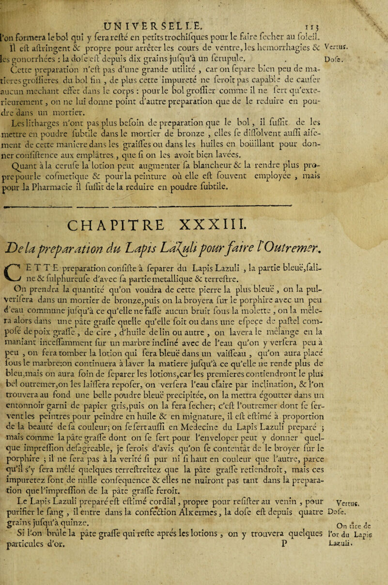 L’on formera, le bol qui y fera rcfté en petits trochiiqu.es pour le faire fecher au foicih Il cft aftvingcnt 8c propre pour arrêter les cours de ventre, les hémorrhagies & Vcrruî. les gonorrhées : la dote'eft depuis dix grains jufqu’à un fcmpule. . Dofc. Cette préparation n’eft pas d’une grande utilité , car on fepare bien peu de ma¬ tières groïîieres du bol fm , de plus cette impureté ne feroitpas capable de caufcr aucun méchant effet dans le corps : pour le bolgroflier comme il ne lert qu’exte- rieurement, on ne lui donne point d’autre préparation que de le réduire en pou¬ dre dans un mortier. Leslitharges n’ont pas plus befoin de préparation que le bol, il fufht de les mettre en poudre fubtile dans le mortier de bronze , elles fe diflblvent auffi aife- ment de cette maniéré dans les graiifes ou dans les huiles en bouillant pour don¬ ner confidence aux emplâtres , que fi on les avoit bien lavées. Quant à la cerufe la lotion peut augmenter fa blancheur & la rendre plus pro¬ pre pour le cofmetique & pour la peinture où elle eft fouvent employée , mais pour la Pharmacie il iiiffit de la réduire en poudre fubtile. CHAPITRE XXXIII. Delà préparation du Lapis LdJpili pour faire l Outremer. CE T TE préparation confîfte à feparer du Lapis Lazuii , la partie bleuë,fali- ne& fulphureufe d’avec fa partie métallique & terreftre. On prendra la quantité qu’on voudra de cette pierre la plus bleue , on la pul- verilera dans un mortier de bronze,puis on labroyera fur le porphire avec un peu d'eau commune jufqu’à ce qu’elle ne fatle aucun bruit fous la molette , on la mêle¬ ra alors dans une pâte graffe quelle quelle foit ou dans une efpeçe de paftel com- poie de poix graffe , de cire , d’huile de lin ou autre , on lavera le mélange en la maniant incefïamment fur un marbre incliné avec de l’eau qu’on y verlera peu à peu , on fera tomber la lotion qui fera bleue dans un val fl eau , qu’on aura placé fous le marbreion continuera à laver la matière jufqu’à ce quelle ne rende plus de bleu,mais on aura foin de feparer les lotions,car les premières contiendront le plus bel outremer,onles laiffera repofer, on verfera l’eau claire par inclination, & l’on trouvera au fond une belle poudre bleu'é précipitée, on la mettra égoutter dans un entonnoir garni de papier gris,puis on la fera fecher; c’cft l’outremer dont fe fer¬ vent les peintres pour peindre en huile & en mignature, il eft eftimé à proportion de la beauté de fa couleur; on fefertaufîi en Medecine du Lapis Lazuii préparé ; mais comme la pâte graffe dont on fe fert pour l’enveloper peut y donner quel¬ que impreflion defigreable, je ferais d’avis qu’on fe contentât de le broyer fur le porphire ; il ne fera pas à la vérité fi pur ni f haut en couleur que l’autre, parce qu’il s’y fera mêlé quelques terreflreitez que la pâte graffe retiendrait, mais ces impuretez font de nulle confequence & elles ne nuiront pas tant dans la prépara¬ tion que l’imprefîion de la pâte graffe feroit. Le Lapis Lazuii préparé eft eftimé cordial, propre pour refifter au venin , pour Vertus, purifier le fang , il entre dans la confeétion Alitermcs, la dole eft depuis quatre Dofe. grains jufqu’à quinze. 0n t*ire r;c Si 1 •on brûle la pâte grafle qui refte apres les lotions, on y trouvera quelques i’or du Lapis particules d’or. P La«ali.