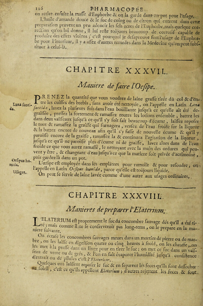 on retire enfuite.la mafTe d’Euphorbe & on la garde dansrmrpot pour l’ofrme. L huile d amanae douce 6c le lue de coing ou de citron qui entrent dans cette préparation peuvent un peu adoucir les Tels acres de hEiiphorbeynais quelque cor- rca,on quonlui donne , il lui refie toujours beaucoup de corrofif capable de produire des effets vioiens 5 c’efl pourquoi je defaprouve fort fui âge de l’Euphor- be pour l’intefieur, il y a allez d’autres remedes dans la Médecine qu’on peut jfubf-. rituer à celui-là, r Lana fucci- da, Ocfîpuî Pu, SUlda. . CHAPITRE XXXVII,. Manière de faire lOefpe.. ),R E N u Z la quantité que vous voudrez de laine grade tirée dû col & d’en- zr\ c* cmlfs cfs htebis, fans avoir été nettoyée, on l’appelle en Latin Lana Juccidei 3 lavez la plaideurs fois dans l’eau boüîUante jufqu’à ce qu’elle ait été de- gradîee, preflez la fortement & ramalEez toutes les lotions enfemble , battez les dans deux vaifleaux jufqu’à ce qu’il s’y foit fait beaucoup d’écume , laid'ez repofer - le tout & ray allez U graille qui furnagera , verfez de l’eau froide fur la liqueur- 6:la battez encore de nouveau afin qu’il’s’y fad'e de nouvelle écume & qu’il y parodie encore de la graille , ramafTez la & continuez l’agitation de la liqueur , juiqu a ce qu’il ne parodie plus d’écume ni de graillé, lavez alors dans de l’eau roit e ce que vous auiez ïamalie, le nettoyant avec la main des ordures qui peu¬ vent y erre , & changeant d’eau jufqu’à ce que la matière foit privée d'acrimonie , puis gardez la dans un pot. L œlipe efl employée dans les emplâtres pour ramolfr & pour refoudre 3 on 1 appelle en Latin Oefîpus hurnidœ, parce qu’elle ell toujours liquide. On peut fe fervii de laine lavee comme d’une autre aux ulages ordinaires. CHAPITRE XXXVIII,. Maniérés de préparer t£la ter mm, T ELATERîUM efl proprememt le fu c du concombre fauvage dés qu’il a été ri- nëcfufr^teCOmme 11 nC fc confervei:oîî Pas ^g-tems a on le préparé en la ma- krp “«Ti COncombres ^hvages meurs dans un mortier de pierre ou de mar¬ ies mer h7 dlgeftion quatre ou cinq heures à froid, on les chauffe ,.on fean de U pidle'^ns un linge pour en tirer le fuc : on met ce fuc dans un yaif- Mri't nn 'd °U-M SieS 5 f lJ°U en-fait évaporer l’humidité jufqu’à . confiflence m f de pl Lfk'S cVft^EUteriun»... au SÎeî?UeS*1 ffS !aU!m r reP0per le fuc & en ^parent les feces qu’ils font delfechcr