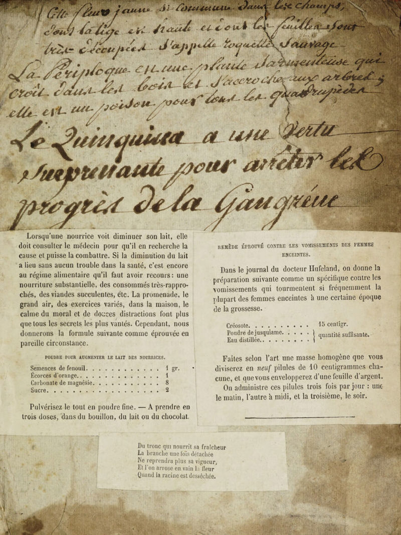 ^\p' ^ â'^.'-^- ’eutfi 'ftttii ûitr Lorsqu’une nourrice voit diminuer son lait, elle doit consulter le médecin pour qu’il en recherche la cause et puisse la combattre. Si la diminution du lait a lieu sans aucun trouble dans la santé, c’est encore au régime alimentaire qu’il faut avoir recours : une nourriture substantielle, des consommés très-rappro- chés, des viandes succulentes, etc. La promenade, le grand air, des exercices variés, dans la maison, le calme du moral et de douces distractions font plus que tous les secrets les plus vantés. Cependant, nous donnerons la formule suivante comme éprouvée en pareille circonstance. remède éprouvé contre les vomïssements des femmes ENCEINTES. Dans le journal du docteur Hufeland, on donne la préparation suivante comme un spécifique contre les vomissements qui tourmentent si fréquemment la plupart des femmes enceintes à une certaine époque de la grossesse. Créosote. 15 cenligr. Poudre de jusquiame.1 quantité suffisante. • Eau distillée.. . . | POUDRE POUR AUGMENTER LE LAIT DES NOURRICES. Semences de fenouil.1 gr» Écorces d’orange.1 Carbonate de magnésie.8 Sucre.2 Pulvérisez le tout en poudre fine. — A prendre en trois doses, dans du bouillon, du lait ou du chocolat. Faites selon l’art une masse homogène que vous diviserez en neuf pilules de 10 centigrammes cha¬ cune, et que vous envelopperez d’une feuille d’argent. On administre ces pilules trois fois par jour : une le malin, l’autre a midi, et la troisième, le soir. Du tronc qui nourrit sa fraîcheur La branche une fols délacliée h’e reprendra plus sa vigueur, El l’on arrose en vain la Heur Quand la racine est desséchée.