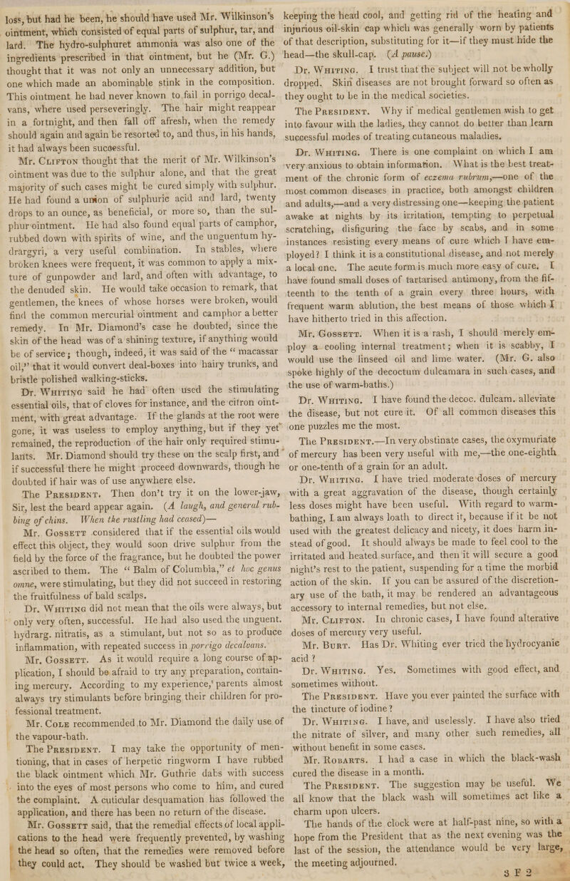 loss, but. had he been, he should have used Mr. Wilkinson’s ointment, which consisted of equal parts of sulphur, tar, and lard. The hydro-sulphuret ammonia was also one of the ingredients prescribed in that ointment, but he (Mr. G.) thought that it was not only an unnecessary addition, but one which made an abominable stink in the composition. This ointment he had never known to fail in porrigo decal- vans, where used perseveringly. The hair might reappear in a fortnight, and then fall off afresh, when the remedy should again and again be resorted to, and thus, in his hands, it had always been successful. Mr. Clifton thought that the merit of Mr. Wilkinson’s ointment was due to the sulphur alone, and that the great majority of such cases might be cured simply with sulphur. He had found a union of sulphuric acid and lard, twenty drops to an ounce, as beneficial, or more so, than the sul¬ phur ointment. He had also found equal parts of camphor, rubbed down with spirits of wine, and the unguentum hy- drargyri, a very useful combination. In stables, where broken knees were frequent, it was common to apply a mix¬ ture of gunpowder and lard, and often with advantage, to the denuded skin. He would take occasion to remark, that gentlemen, the knees of whose horses were broken, would find the common mercurial ointment and camphor a better remedy. In Mr. Diamond’s case he doubted, since the skin of the head was of a shining texture, if anything would be of service; though, indeed, it was said of the u macassar oil,” that it would convert deal-boxes into hairy trunks, and bristle polished walking-sticks. Dr. Whiting said he had often used the stimulating essential oils, that of cloves for instance, and the citron oint¬ ment, with great advantage. If the glands at the root were gone, it was useless to employ anything, but if they yet remained, the reproduction of the hair only required stimu¬ lants. Mr. Diamond should try these on the scalp first, and if successful there he might .proceed, downwards, though he doubted if hair was of use anywhere else. The President. Then don’t try it on the lower-jaw, Sir, lest the beard appear again. (A laugh, and general rub¬ bing of chins. When the rustling had ceased)— Mr. Gossett considered that if the essential oils would effect tliis object, they would soon drive sulphur from the field by the force of the fragrance, but he doubted the power ascribed to them. The “ Balm of Columbia,” et hoc genus omne, were stimulating, but they did not succeed in restoring the fruitfulness of bald scalps. Dr. Whiting did not mean that the oils were always, but only very often, successful. He had also used the unguent, hydrarg. nitratis, as a stimulant, but not so as to produce inflammation, with repeated success in porrigo decalvans. Mr. Gossett. As it would require a long course of ap¬ plication, I should be afraid to try any preparation, contain¬ ing mercury. According to my experience,' parents almost always try stimulants before bringing their children for pro¬ fessional treatment. Mr. Cole recommended to Mr. Diamond the daily use of the vapour-bath. The President. I may take the opportunity of men¬ tioning, that in cases of herpetic ringworm I have rubbed the black ointment which Mr. Guthrie dabs with success into the eyes of most persons who come to him, and cured the complaint. A cuticular desquamation has followed the application, and there has been no return of the disease. Mr. Gossett said, that the remedial effects of local appli¬ cations to the head were frequently prevented, by washing the head so often, that the remedies were removed before they could act. They should be washed but twice a week, keeping the head cool, and getting rid of the heating and injurious oil-skin cap which was generally worn by patients of that description, substituting for it—if they must hide the head—the skull-cap. (A pause.) Dr. Whiting. I trust that the subject will not be wholly dropped. Skin diseases are not brought forward so often as they ought to be in the medical societies. The President. Why if medical gentlemen wish to get into favour with the ladies, they cannot do better than learn successful modes of treating cutaneous maladies. Dr. Whiting. There is one complaint on which I am very anxious to obtain information. What is the best treat¬ ment of the chronic form of eczema rubrum,—one of the most common diseases in practice, both amongst children and adults,—and a very distressing one—keeping the patient awake at nights by its irritation, tempting to perpetual scratching, disfiguring the face by scabs, and in some instances resisting every means of cure which T have em¬ ployed? I think it is a constitutional disease, and not merely a local one. The acute form is much more easy of cure. T have found small doses of fartarised antimony, from the fif¬ teenth to the tenth of a grain every three hours, with frequent warm ablution, the best means ot those which I have hitherto tried in this affection. Mr. Gossett. When it is a rash, I should merely em¬ ploy a cooling internal treatment; when it is scabby, I would use the linseed oil and lime water. (Mr. G. also spoke highly of the decoctum dulcamara in such cases, and the use of warm-baths.) Dr. Whiting. I have found the decoc. dulcam. alleviate the disease, but not cure it. Of all common diseases this one puzzles me the most. The President.—In very obstinate cases, the oxymuriate of mercury has been very useful with me,—the one-eighth or one-tenth of a grain for an adult. Dr. Whiting. I have tried moderate doses of mercury with a great aggravation of the disease, though certainly less doses might have been useful. With regard to warm¬ bathing, I am always loath to direct it, because if it be not used with the greatest delicacy and nicety, it does harm in¬ stead of good. It should always be made to feel cool to the irritated and heated surface, and then it will secure a good night’s rest to the patient, suspending for a time the morbid action of the skin. If you can be assured of the discretion¬ ary use of the bath, it may be rendered an advantageous accessory to internal remedies, but not else. Mr. Clifton. In chronic cases, I have found alterative doses of mercury very useful. Mr. Burt. Has Dr. Whiting ever tried the hydrocyanic acid ? Dr. Whiting. Yes. Sometimes with good effect, and sometimes without. The President. Have you ever painted the surface with the tincture of iodine? Dr. Whiting. I have, and uselessly. I have also tried the nitrate of silver, and many other such remedies, all without benefit in some cases. Mr. Robarts. I had a case in which the black-wash cured the disease in a month. The President. The suggestion may be useful. We all know that the black wash will sometimes act like a charm upon ulcers. The hands of the clock were at half-past nine, so with a hope from the President that as the next evening was the last of the session, the attendance would be very large, the meeting adjourned. 3 F 2