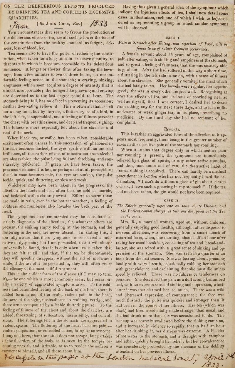 BY DRINKING TEA AND COFFEE IN EXCESSIVE QUANTITIES. \JlisPJL J°HN CoLE? Esg'^ tit Having thus given a general idea of the symptoms which indicate the injurious effects of tea, I shall now detail some cases in illustration, each one of which I wish to be”consi- dered as representing a group in which similar symptoms will be observed. The circumstances that seem to favour the production of the deleterious effects of tea, are all such as lower the tone of CASE I. the constitution from the healthy standard, as fatigue, sick- Pain at Stomach after Eating, and rejection of Food, will be ness, loss of blood, &c. Tea seems also to have the power of reducing the consti¬ tution, when taken for a long time in excessive quantity, to that state in which it becomes accessible to its deleterious influence. A longer or shorter time after taking the beve¬ rage, from a few minutes to two or three hours, an uncom- found to be of rather frequent occurrence. A female servant about 35 years of age, complained of pain after eating, with sinking and emptiness of the stomach, and so great a feeling of faintness, that she was scarcely able to go about. After she had suffered in this way a short time, a fluttering in the left side came on, with a sense of fulness fortable feeling arises in the stomach; a craving, sinking, about the clavicles. She generally vomited the meal which emptiness, which soon acquires a degree of intensity that is she had lately taken. Her bowels were regular, her appetite almost insupportable ; the hunger-like gnawing and craving good ; she was in every other respect well. Recognising at are described as to the last degree painful to bear. The once the effects of tea, and desirous of convincing her, as stomach being full, has no effect in preventing its accession; well as myself, that I was correct, I desired her to desist neither does eating relieve it. This is often all that is felt from taking any for the next three days, and to take milk- for a long time, but by degrees, a fluttering, as of a bird, in and-water, or weak ginger-tea, in its place, prescribing no the left side, is superadded, and a feeling of fulness pervades medicine. By the third day she had no remnant of her the chest with breathlessness, and deep and frequent sighing, complaint. The fulness is more especially felt about the clavicles and Remarks loot Oi the neck. This is rather an aggravated form of the affection as it ap- When black tea, or coffee, has been taken, considerable pears most frequently, there being in the greater number of excitement often ushers in this succession of phenomena; cases neither positive pain of the stomach nor vomiiin^ the face becomes flushed, the eyes sparkle with an unusual when it attains that degree only in which neither pain brilliance, all the earlier effects of intoxication from alcohol nor vomiting is present, the symptoms are immediately are observable ; the pulse being full and throbbing, and con¬ siderably quickened. If green tea have been taken, the previous excitement is less,or perhaps not at all perceptible; relieved by a glass of spirits, or any other active stimulus, and thus, nine times out of ten, the destructive habit of dram-drinking is acquired. There can hardly be a medical the skin soon becomes pale, the eyes are sunken, the pulse practitioner in London who has not frequently heard the ex feeble, quick, and fluttering, or slow and weak. clamation, “ I can’t do without a glass of gin about eleven Whichever may have been taken, in the progress of the 0'clock> j have such a gnawing in my stomach.” If the tea affection the hands and feet often become cold as marble, had not been taken, the gin would not have been required, and bedewed with a clammy sweat. Efforts to warm them are made in vain, even in the hottest weather; a feeling of CASE II. coldness and numbness also invades the back part of the The Efects generally supervene on some Acute Disease, and head. the Patient cannot always, as this one did, point out the Tea The symptoms here enumerated may be considered as as the cause. strictly diagnostic of the affection; for, whatever others are Mrs. R., a married woman, aged 40, without children, present, the sinking empty feeling at the stomach, and the generally enjoying good health, although rather disposed to fluttering in the side, are never absent. In stating this, I nervous affections, was recovering from a smart attack of am fully aware that these symptoms are considered as indi- catarrhal fever, when, one morning, about half an hour after cative of dyspepsia; but I am persuaded, that it will almost taking her usual breakfast, consisting of tea and bread-and- universally be found, that it is only when tea is taken that butter, she was seized with a great sense of sinking and op- ihey are felt at all; and that, if the tea be discontinued, pression at the stomach. She was seen in a quarter of an they will speedily disappear, without the aid of medicine ; hour from the first seizure. She was tossing about, groaning while, if the use of it be persisted in, they will often resist loudly with every breath, occasionally rubbing her stomach the efficacy of the most skilful treatment. with great violence, and exclaiming that she must die unless This is the milder form of the disease (if I may so term speedily relieved. There was no fulness or tenderness on it),—the one which is most commonly seen; but occasion¬ ally a variety of aggravated symptoms arise. To the cold¬ ness and benumbed feeling of the back of the head, there is added formication of the scalp, violent pain in the head, dimness of the sight, unsteadiness in walking, vertigo, and these are accompanied by a feeble fluttering pulse. To the feeling of fulness of the chest and about the clavicles, are added, threatening of suffocation, insensibility, and convul- pressure. She described the pain as a dull aching benumbed feel, with an extreme sense of sinking and oppression, which latter it was that alarmed her so much. There was a wild and distressed expression of countenance ; the face was much flushed ; the pulse was quicker and stronger than it had been in the course of her illness. Her tea (which was black) had been accidentally made stronger than usual, and she had drunk more than she was accustomed to do. The sions. The sufferings felt in the stomach are aggravated to last cup was scarcely swallowed before the sinking came on, violent spasm. The fluttering of the heart becomes pain,— and it increased in violence so rapidly, that in half an hour violent palpitation, or enfeebled action, bringing on syncope, after her drinking it, her distress was extreme. A bladder .1 may add here, that the mind does not escape, but partakes of hot wTater to the stomach, and a draught with camphor of the disorders of the body, as is seen by the temper be- and ether, quickly brought her relief; but her convalescence coming peevish and irritable, so as to render the sufferer a was considerably protracted by the increase of the debility torment to himself, and all those about him. t __ attendant on her previous illness. /t 35*