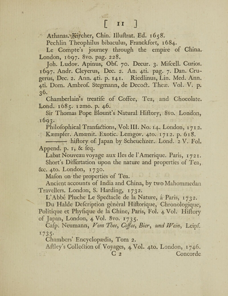 rt Athanas.'*J&ircher, Chin. Illuftrat. Ed. 1658. Pechlin Theophilus bibaculus, Franckfort, 1684. Le Compte’s journey through the empire of China. London, 1697. 8vo. pag. 228. Joh. Ludov. Apinus, Obf. 70. Decur. 3. Mifcell. Curios. 1697. Andr. Cleyerus, Dec. 2. An. 4-ti. pag. 7. Dan. Cru- gerus, Dec. 2. Ann. 4ti. p. 141. Riedlinus, Lin. Med. Ann. 4ti. Dom. Ambrof. Stegmann, de Decodt. These. Vol. V. p. 36- . . Chamberlain's treatife of Coffee, Tea, and Chocolate. Lond. 1685. i2mo. p. 46. Sir Thomas Pope Blount’s Natural Hiftory, 8vo. London, i693* Philofophical Tranfadtions, Vol; III. No. 14. London, 1712. Kaempfer. Amcenit. Exotic. Lemgov. 4to. 1712. p. 618. --hiftory of Japan by Scheuchzer. Lond. 2 V. Fol. Append, p. 1, & feq. Labat Nouveau voyage aux lies de l’Amerique. Paris, 1721. Short’s Diflertation upon the nature and properties of Tea, See. 4to. London, 1730. Mafon on the properties of Tea. Ancient accounts of India and China, by two Mahommedan Travellers. London, S. Harding, 1732. L’Abbe Pluche Le Spedtacle de la Nature, a Paris, 1732. Du Halde Defcription general Hiftorique, Chronologique, Politique et Phyfique de la Chine, Paris, Fol. 4 Vol. Hiftory of Japan, London, 4 Vol. 8vo. 1735. Cafp. Neumann, Vom Thee^ Coffee, Bier^ und TVcm, Leipf. 173 5- Chambers’ Encyclopedia, Tom 2. Aftley’s Colleclion of Voyages, 4 Vol. 4to. London, 1746. C 2 Concorde