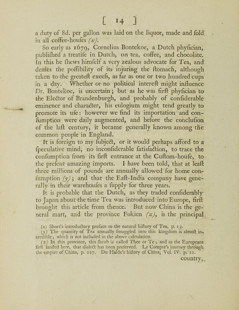 a duty of 8d. per gallon was laid on the liquor, made and fold in all coffee-houfes (x). So early as 1679, Cornelius Bontekoe, a Dutch phylician, publifhed a treatife in Dutch, on tea, coffee, and chocolate. In this he fhews himfelf a very zealous advocate for Tea, and denies the poffibility of its injuring the ftomach, although taken to the greatefi: excefs, as far as one or two hundred cups in a day. Whether or no political interell might influence Dr. Bontekoe, is uncertain; but as he was firfl: phylician to the Elector of Brandenburgh, and probably of conflderable eminence and charadler, his eulogium might tend greatly to promote its ufe: however we find its importation and con- fumption were daily augmented, and before the conclufion of the lall century, it became generally known among the common people in England. It is foreign to my fubjedl, or it would perhaps afford to a- fpeculative mind, no inconfiderable fatisfadlion, to trace the confumption from its firfl: entrance at the Cuftom-houfe, to the prefent amazing imports. I have been told, that at leafl three millions of pounds are annually allowed for home con¬ fumption (y) ; and that the Eaft-India company have gene-^ rally, in their warehoufes a fupply for three years. It is probable that the Dutch, as they traded confiderably to Japan about the time Tea was introduced into Europe, firfl brought this article from thence. But now China is the ge¬ neral mart, and the province Fokien (z), is the principal (x) Short’s introductory preface to the natural hiftory of Tea, p. 13. (y) The quantity of Tea annually fmuggled into this kingdom is almoft inr credible-, which is not included in the above calculation. (z) In this province, this fhrub is called Thee or Te; and as the Europeans firfl: landed here, that dialed has been preferved. Le Compte’s journey through the empire of China, p. 227. Uu Haide’s hiftory of China, Vol, IV. p. 21. country,,