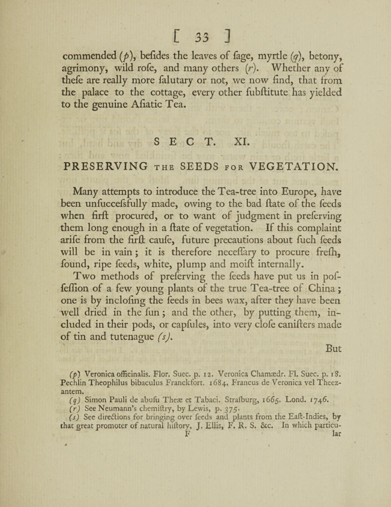 commended (/>), befides the leaves of fage, myrtle (y), betony, agrimony, wild rofe, and many others (r). Whether any of thefe are really more falutary or not, we now find, that from the palace to the cottage, every other fubftitute has yielded to the genuine Afiatic Tea. SECT. XI. PRESERVING the SEEDS for VEGETATION. Many attempts to introduce the Tea-tree into Europe, have been unfuccefsfully made, owing to the bad ftate of the feeds when firft procured, or to want of judgment in prefer ving them long enough in a ftate of vegetation. If this complaint arife from the firft caufe, future precautions about fuch feeds will be in vain ; it is therefore neceflary to procure frefii, found, ripe feeds, white, plump and moift internally. Two methods of preferving the feeds have put us in pof- feflion of a few young plants of the true Tea-tree of China; one is by inclofing the feeds in bees wax, after they have been well dried in the fun; and the other, by putting them, in¬ cluded in their pods, or capfules, into very clofe canifters made of tin and tutenague (s). But (p) Veronica officinalis. Flor. Suec. p. 12. Veronica Chamcedr. FI. Suec. p. 18. Pechlin Theophilus bibaculus Franckfort. 1684, Francus de Veronica vel Theez- antem. (q) Simon Pauli de abufu Theas et Tabaci. Strafburg, 1665. Lond. 1746. (r) See Neumann’s chemiftry, by Lewis, p. 375. (s) See directions for bringing over feeds and plants from the Eaft-Indies, by that great promoter of natural hiftory, J. Ellis, F. R. S. &c. In which particu- F lar