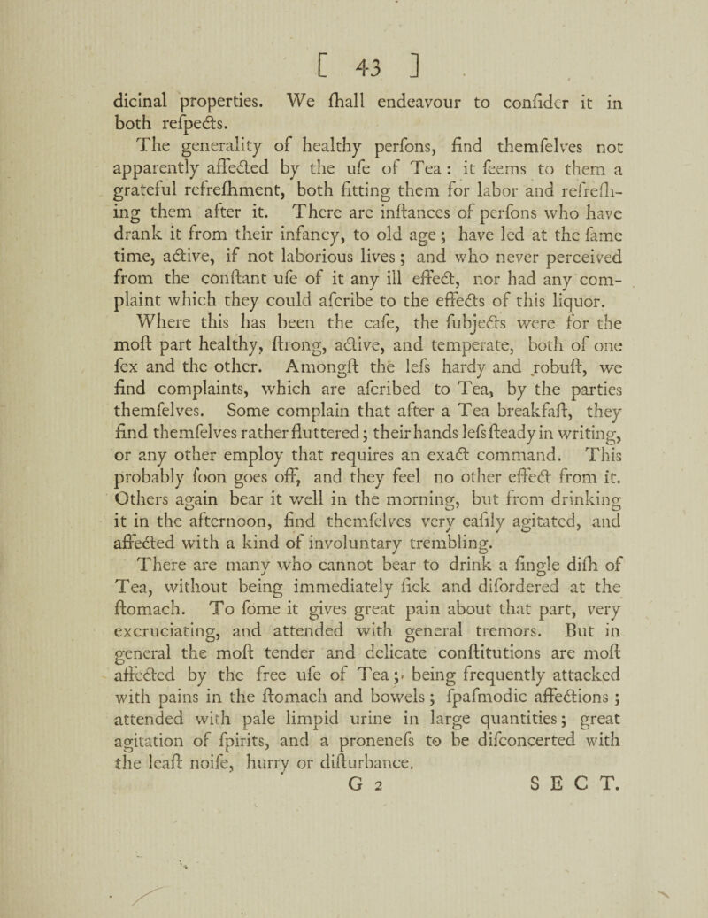 $ dicinal properties. We fhall endeavour to confider it in both refpedts. The generality of healthy perfons, find themfelves not apparently affedted by the ufe of Tea : it feems to them a grateful refreflhment, both fitting them for labor and refrefh- ing them after it. There are inftances of perfons who have drank it from their infancy, to old age; have led at the fame time, adtive, if not laborious lives; and who never perceived from the conftant ufe of it any ill effedt, nor had any com¬ plaint which they could afcribe to the effects of this liquor. Where this has been the cafe, the fubjedts were for the moft part healthy, ftrong, active, and temperate, both of one fex and the other. Amongft the lefs hardy and robuft, we find complaints, which are afcribed to Tea, by the parties themfelves. Some complain that after a Tea breakfafi, they find themfelves rather fluttered; their hands lefsfteady in writing, or any other employ that requires an exadt command. This probably loon goes off, and they feel no other effedt from it. Others again bear it well in the morning, but from drinking it in the afternoon, find themfelves very eafily agitated, and affected with a kind of involuntary trembling. There are many who cannot bear to drink a fingle difh of Tea, without being immediately lick and difordered at the ftomach. To fome it gives great pain about that part, very excruciating, and attended with general tremors. But in cv o general the molt tender and delicate conftitutions are mofl; affected by the free ufe of Tea;, being frequently attacked with pains in the ftomach and bowels; fpafmodic affedtions ; attended with pale limpid urine in large quantities; great agitation of fpirits, and a pronenefs to be difconcerted with the leaft noife, hurry or difturbance. * m