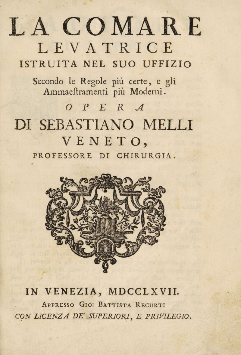 LA COMARE LEVATRICE ISTRUITA NEL SUO UFFIZIO Secondo le Regole più certe, e gli Ammaeflramenti più Moderni. OPERA DI SEBASTIANO MELLI VENETO, PROFESSORE DI CHIRURGIA. IN VENEZIA, MDCCLXVII. Appresso Gio: Battista Recurti CON LICENZA DE SUPERIORI, E PRIVILEGIO. / ) J