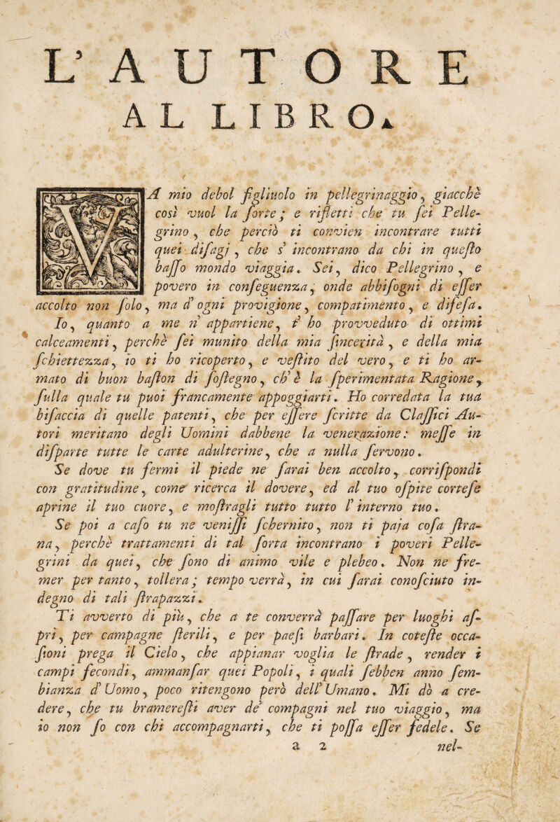 L' A T A L R O A mìo deboi figliuolo in pellegrinaggio , giacché così vuol la forte ; e rifletti che tu fei Pelle- grino, che perciò ti convìen incontrare tutti quei dijag/ , che s incontrano da chi in quefio baffo inondo viaggia. Sei, dico Pellegrino , e povero in confeguenza , onde abbifogni di effer accolto non foto, ma $ ogni provìgione , compatimento , e difefa. Io, quanto a me ri appartiene, i ho provveduto di ottimi c alce amentì, perchè fei munito della mia fine e cita , e della mia fchìettezza, io ti ho ricoperto, e ve flit o del vero, e ti ho ar¬ mato di buon baflon di foflegno, ciò è la fperìmentata Ragione y full a quale tu puoi francamente appoggi arti. Ho corredata la tua bifaccia dì quelle patenti, che per effere fcritte da Claffici Au¬ tori meritano degli Uomini dabbene la venerazione : meffe in dìfparte tutte le carte adulterine, che a nulla fervono.. Se dove tu fermi il piede ne farai ben accolto, corrìfpondi con gratitudine, come ricerca il dovere, ed al tuo ofpite cortefe aprine il tuo cuore, e mof ragli tutto tutto I interno tuo • Se poi a cafo tu ne venìff feh emiro, ?ion ti paja cofa fra¬ na, perchè trattamenti di tal fona incontrano ì poveri Pelle¬ grini da quei, che fono di animo vile e plebeo. Non ne fre¬ mer per tanto, tollera ; tempo verrà, in cui farai conofciuto in¬ degno di tali frapazzi. Ti avverto dì piu, che a te converrà paffare per luoghi af- prì, per campagne fedii, e per paefi barbari» In cotefìe occa- fioni prega il Cielo, che appianar voglia le frade, render i campi fecondi, aynmanfar quei Popoli, i quali febben anno fem- bianza di Uomo, poco ritengono però dell Umano. Mi dò a cre¬ dere, che tu br amere fi aver de5 compagni nel tuo viaggio, ma io non fo con chi accompagnarti, che ti pojfa effer fedele. Se a 2 nel-